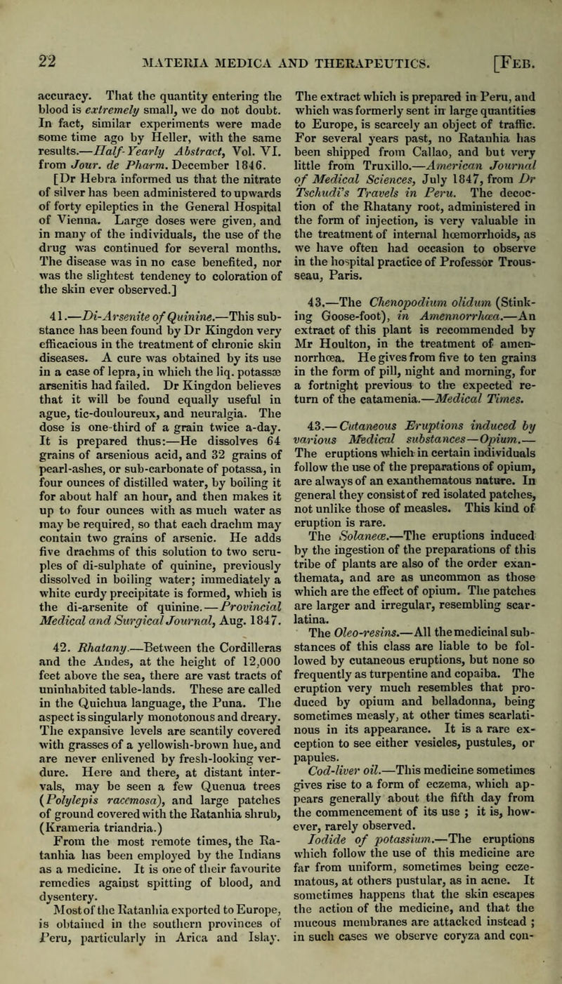 accuracy. Tliat the qu.antity entering the blood is extremely small, we do not doubt. In fact, similar experiments were made some time ago by Heller, with the same results.—Ualf-Yearly Abstract, Vol. VI. from Jour, de PAarm. December 1846. [Ur Hebra informed us that the nitrate of silver has been administered to upwards of forty epileptics iii the General Hospital of Vienna. Large doses were given, and in many of the individuals, the use of the drug was continued for several months. The disease was in no case benefited, nor was the slightest tendency to coloration of the skin ever observed.] 41. —Di-Arsenite of Quinine.—This sub¬ stance has been found by Dr Kingdon very efficacious in the treatment of chronic skin diseases. A cure was obtained by its use in a case of lepra, in which the liq. potass® arsenitis had failed. Dr Kingdon believes that it will be found equally useful in ague, tic-douloureux, and neuralgia. The dose is one-third of a grain twice a-day. It is prepared thus:—He dissolves 64 grains of arsenious acid, and 32 grains of pearl-ashes, or sub-carbonate of potassa, in four ounces of distilled water, by boiling it for about half an hour, and then makes it up to four ounces with as much water as may be required, so that each drachm may contain two grains of arsenic. He adds five drachms of this solution to two scru¬ ples of di-sulphate of quinine, previously dissolved in boiling water; immediately a white curdy precipitate is formed, which is the di-arsenite of quinine.—Provincial Medical and Surgical Journal, Aug. 1847. 42. Rhatany.—Between the Cordilleras and the Andes, at the height of 12,000 feet above the sea, there are vast tracts of uninhabited table-lands. These are called in the Quichua language, the Puna. The aspect is singularly monotonous and dreary. The expansive levels are scantily covered with grasses of a yellowish-brown hue, and are never enlivened by fresh-looking ver¬ dure. Here and there, at distant inter¬ vals, may be seen a few Quenua trees {Polylepis racemosa), and large patches of ground covered with the Ratanhia shrub, (Krameria triandria.) From the most remote times, the Ea- tanhia has been employed by the Indians as a medicine. It is one of tlicir favourite remedies against spitting of blood, and dysentery. Mostof the Eatanhia exported to Europe, is obtained in the southern provinces of Peru, particularly in Arica and Islay. The extract which is prepared in Peru, and which was formerly sent in large quantities to Europe, is scarcely an object of traffic. For several years past, no Ratanhia has been shipped from Callao, and but very little from Truxillo.—American Journal of Medical Sciences, July 1847, from I)r Tschudi’s Travels in Peru. The decoc¬ tion of the Rhatany root, administered in the form of injection, is very valuable in the treatment of internal hoeraorrhoids, as we have often had occasion to observe in the hospital practice of Professor Trous¬ seau, Paris. 43.—The Chenopodium olidum (Stink¬ ing Goose-foot), in Amennorrlma.—An extract of this plant is recommended by Mr Houlton, in the treatment of amen- norrhoea. He gives from five to ten grains in the form of pill, night and morning, for a fortnight previous to the expected re¬ turn of the catamenia.—Medical Times. 43.— Cutaneous Eruptions induced by various Medical substances—Opium.— The eruptions which- in certain individuals follow the use of the preparations of opium, are always of an exanthematous nature. In general they consist of red isolated patches, not unlike those of measles. This kind of eruption is rare. The Solanece.—The eruptions induced by the ingestion of the preparations of this tribe of plants are also of the order exan¬ themata, and are as uncommon as those which are the effect of opium. The patches are larger and irregular, resembling scar¬ latina. The Oleo-resins.—All the medicinal sub¬ stances of this class are liable to be fol¬ lowed by cutaneous eruptions, but none so frequently as turpentine and copaiba. The eruption very much resembles that pro¬ duced by opium and belladonna, being sometimes measly, at other times scarlati¬ nous in its appearance. It is a rare ex¬ ception to see either vesicles, pustules, or papules. Cod-liver oil.—This medicine sometimes gives rise to a form of eczema, which ap¬ pears generally about the fifth day from the commencement of its use ; it is, how¬ ever, rarely observed. Iodide of potassium.—The eruptions which follow the use of this medicine are far from uniform, sometimes being ecze¬ matous, at others pustular, as in acne. It sometimes happens that the skin escapes the action of the medicine, and that the mucous membranes are attacked instead ; in such cases we observe coryza and con-