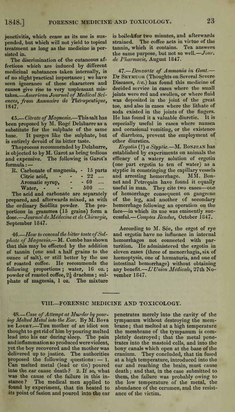 }«u)ctivitis, wliicli cease as its use is sus¬ pended, but which will not yield to topical treatment as long as the medicine is per¬ sisted in. The discrimination of the cutaneous af¬ fections which are induced by different medicinal substances taken internally, is of no slight practical importance ; we have seen ignorance of these characters and causes give rise to very unpleasant mis¬ takes.—Amer ican Journal of Medical Sci¬ ences, from Annuaire de Th&apeutique, 1847. 45. —Citrate of Magnesia.—This salt has been proposed by M. Rogc Delabarre as a substitute for the sulphate of the same base. It purges like the sulphate, but is entirely devoid of its bitter taste. Theprocess recommended by Delabarre, is objected to by M. Garot as being tedious and expensive. The following is Garot’s formula: — E. Carbonate of magnesia, - 15 parts Citric acid, - - - 22 ... Aromatic syrup, - - CO ... Water, - - - 500 ... The acid and carbonate are separately prepared, and afterwards mixed, as with the ordinary Seidlitz powder. The pro¬ portions in grammes (15 grains) form a dose.—Journal deM€decine et de Chirurgie, September 1847. 46. —How to conceal the hitter taste of Sul¬ phate of Magnesia.—M. Combe has shown tliat tills may be effected by the addition of tannin (one and a half grains to the ounce of salt), or still better by the use of roasted coffee. He recommends the following proportions; water, 10 oz. ; powder of roasted coffee, 2^ drachms; sul¬ phate of magnesia, 1 oz. The mixtui'e is boilecWor two minutes, and afterwards strained. The coffee acts in virtue of the tannin, which it contains. Tea answers the same purpose, but not so well.—Jour, de Fharmacie, August 1847. 47.—Benzoate of Ammonia in Gout.— Dr Seymuok (Thoughts on Several Severe Diseases, ^-c.) has found this medicine of decided service in cases where the small joints were red and swollen, or where fluid was deposited in the joint of the great toe, and also in cases where the lithate of soda existed in the joints of the fingers. He has found it a valuable diuretic. It is especially useful in cases where nausea and occasional vomiting, or the existence of diarrhoea, prevent the employment of other diuretics. Ergolin (?) a Styptic.—M. Bonjean has established by experiments on animals the efficacy of a watery solution of ergotin (one part ergotin to ten of water) as a styptic in coustringing the capillary vessels and arresting hemorrhage. MM. Bon¬ net and Petrequin have found it equally useful in man. They cite two cases—one of hemorrhage consequent on gangrene of the leg, and another of secondary hemorrhage following an operation on the face—in which its use was eminently suc¬ cessful.—Comptes Rendus, October 1847. According to M. See, the ergot of rye and ergotin have no influence in internal hemorrhages not connected with par¬ turition. He administered the ergotin in eleven cases (three of menorrhagia, six of haemoptysis, one of hsematuria, and one of intestinal hemorrhage) without obtaining any benefit.—L’Union Medicale, 27th No¬ vember 1847. VIII.—FORENSIC MEDICINE AND TOXICOLOGY. 48.—Case of Attempt at Murder hy pour¬ ing Melted Metal into the Ear. By M. Bovs DE Loury.—The mother of an idiot son thought to get rid of him by pouring melted lead into his ear during sleep. The pain and inflammation so produced were violent, yet the boy recovered and the mother was delivered up to justice. The authorities proposed the following questions:—1. Can melted metal (lead or tin) poured into the ear cause death? 2. If so, what was the cause of the failure in this in¬ stance? The medical men applied to found by experiment, that tin heated to its point of fusion and poured into the ear penetrates merely into the cavity of the tympanum without destro3ang the mem¬ brane; that melted at a high temperature the membrane of the tympanum is com¬ pletely destroyed; that the metal pene¬ trates into the mastoid cells, and into the bony canals which open at the base of the cranium. They concluded, that tin fused at a high temperature, introduced into the ear and reaching the brain, must cause death; and that, in the case submitted to them, the failure was probably owing to the low temperature of the metal, the abundance of the cerumen, and the resist¬ ance of the victim.