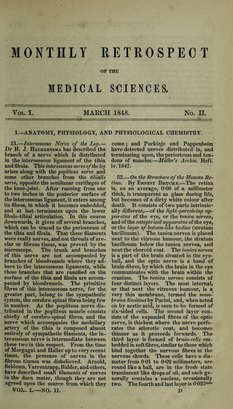 MONTHLY RETROSPECT OF THE MEDICAL SCIENCES. Vox. I. MARCH 1848. No. H. I.—ANATOMY, PHYSIOLOGY, AND PHYSIOLOGICAL CHEMISTRY. 61.—Interosseous Nerve of the Leg.— Dr H. J. Halbertsma has described the branch of a nerve which is distributed in the interosseous ligament of the tibia and fibula. This interosseous nerve of the leg arises along with the popliteus nerve and some other branches from the tibialis nerve, opposite the semilunar cartilages of the knee-joint. After running from one to two inches in the posterior surface of the interosseous ligament, it enters among its fibres, in which it becomes embedded, and at last terminates upon the lower fibulo-tibial articulation. In this course downwards, it gives off several branches, which can be traced to the periosteum of the tibia and fibula. That these filaments were really nerves, and not threads of are¬ olar or fibrous tissue, was proved by the microscope. The trunk and branches of this nerve are not accompanied by branches of bloodvessels where they ad¬ here to the interosseous ligaments, while those branches that are ramified on the surface of the tibia and fibula are accom¬ panied by bloodvessels. The primitive fibres of this interosseous nerve, for the greater part, belong to the sympathetic system, the cerebro-spinal fibres being few in number. As the popliteus nerve dis¬ tributed in the popliteus muscle consists chiefly of cerebro-spinal fibres, and the nerve which accompanies the medullary artery of the tibia is composed almost entirely of sympathetic filaments, the in¬ terosseous nerve is intermediate between these two in this respect. From the time of Morgagni and Haller up to very recent times, the presence of nerves in the fibrous tissues was disbelieved. Arnold, Schlemn, Varrentrapp, Bidder, and others, have described small filaments of nerves in the dura mater, though they are not agreed upon the source from which they VOL. X.—NO. n. come; and Purkinje and Pappenheim have detected nerves distributed in, and terminating upon, the periosteum and ten¬ dons of muscles.—Muller's Archiv. Heft, iv. 1847. 52.—On the Structure of the Human Re¬ tina. By Ernest Bruckb.—The retina is, on an average, 0‘08 of a millimeter thick, is transparent as glass during life, but becomes of a dirty white colour after death. It consists of two parts intrinsic¬ ally different,—of the light-perceiving ap¬ paratus of the eye, or the tunica nervea, and of the catoptrieal apparatus of the eye, or the layer of hatoon-like bodies (stratum bacillosum). The tunica nervea is placed next to the vitreous humour, the stratum bacillosum below the tunica nervea, and next the choroid coat. The tunica nervea is a part of the brain situated in the eye¬ ball, and the optic nerve is a band of brain-fibres, by which the brain in the eye communicates with the brain within the cranium. The tunica nervea consists of four distinct layers. The most internal, or that next the vitreous humour, is a_ very thin membrane, termed the mem- hrana limitans by Pacini, and, when acted on by acetic acid, is seen to be formed of six-sided cells. The second layer con¬ sists of the expanded fibres of the optic nerve, is thickest where the nerve perfo¬ rates the sclerotic coat, and becomes thinner as it proceeds forwards. The third layer is formed of brain-cells em¬ bedded in soft fibres, similar to those which bind together the nervous fibres in the nervous chords. These cells have a dia¬ meter from 0 01 to 0 02 millimeters, are round like a ball, are in the fresh state translucent like drops of oil, and each ge¬ nerally contains a nucleus, occasionally two. Thefourth and last layer is 0'025'' D