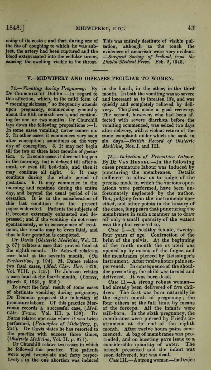 euing of its coats ; and that, during one of This was entirely destitute of visible pul- the ftts of coughing to which he was sub- sation, although to the touch the ject, the artery had been ruptured and the evidences of aneurism were very evident. Wood extravasated into the cellular tissue, —Surgical Society of Ireland, from the Causing the swelling visible in the throat. Dublin Medical Press. Feb. 2,1'848. V.—MIDWIFERY AND DISEASES PECULIAR TO WOMEN, 74.— Vomiting during Pregnancy, By Dr Churchill of Dublin.—In regard to this afiection, which, in the mild form of “ morning sickness,” so frequently attends upon pregnancy, commencing generally about the fifth or sixth week, and continu¬ ing for one or two months, Dr Churchill lays down the following propositions :—1. In some cases vomiting never comes on. 2. In other cases it commences very soon after conception; sometimes on the very day of conception. 3. It may not begin till the two or three later months of gesta¬ tion. 4. In some cases it does not happen in the morning, but is delayed till after a meal, or even till bed-time, and then it may continue all night. 5. It may continue during the whole period of gestation. 6. It may commence in the morning and continue during the entire day, and beyond the usual period of its cessation. It is to the consideration of this last condition that the present paper is devoted. Patients the subjects of it, become extremely exhausted and de¬ pressed ; and if the vomiting do not cease spontaneously, or in consequence of treat¬ ment, the results may be even fatal, and that before gestation is completed. Dr Davis {Obstetric Medicine, Vol. II. p. 87) relates a case that proved fatal at the eighth month. Dr Ashwell relates a case fatal at the seventh month, {On Parturition, p. 194). M. Dance relates two fatal cases, {Med. Chir. Rev. 1829, Vol. VIII. p. 149.) Dr Johnson relates a case fatal at the fourth month, {Lancet, March 3, 1839, p. 825.) To avert the fatal result of some cases of obstinate vomiting during pregnancy. Dr Denman proposed the induction of premature labour. Of this practice Mer- riman records a successful case, {Med. Chir. Trans. Vol. III. p. 139). Dr Burns relates one case where it was twice performed, {Principles of Midwifery, p, 254). Dr Davis states he has resorted to the practice with success three times, {Obstetric Medicine, Vol. II. p. 871). Dr Churchill relates two cases in which he followed this practice. The patients were aged twenty-six and forty respec¬ tively ; in the one abortion was induced in the fourth, in the other, in the third month. In both the vomiting was so severe and incessant as to threaten life, and was quickly and completely relieved by deli¬ very. The ifirst made a good recovery. The second, however, who had been af¬ fected with severe diarrhoea before the vomiting commenced, was seized two days after delivery, with a violent return of the same complaint under which she sank in six days.—British Record of Obstetric Medicine, Nos. I. and III. 75.—Induction of Premature Labour. By Dr Van Hengel.—In the following cases premature labour was induced by puncturing the membranes. Details sufficient to allow us to judge of the precise mode in which the various oper¬ ations were performed, have been un¬ fortunately neglected by the author. But, judging from the instruments spe¬ cified, and other points in the history of the cases, it appears that puncturing the membranes in such a manner as to draw off only a small quantity of the waters was the plan resorted to. Case I.—A healthy female, twenty- four years of age. Contraction of the brim of the pelvis. At the beginning of the ninth month the os uteri was opened up by means of the finger, and the membranes pierced by Eeissinger’s instrument. After twelve hours pains su¬ pervened. In consequence of the shoul¬ der presenting, the child was turned and delivered. It was bom dead. Case II.—A strong robust woman— had already been delivered of five chil¬ dren. The first was born naturally in the eighth month of pregnancy; the four others at the full time, by means of the forceps. All the infants were still-born. In the sixth pregnancy, the membranes were pierced by Fried’s in¬ strument at the end of the eighth month. After twelve hours pains com¬ menced. A bag of membranes was pro¬ truded, and on bursting gave issue to a considerable quantity of water. The breech presented and the infant was soon delivered, but was dead. Case III.—A strong woman—had twice