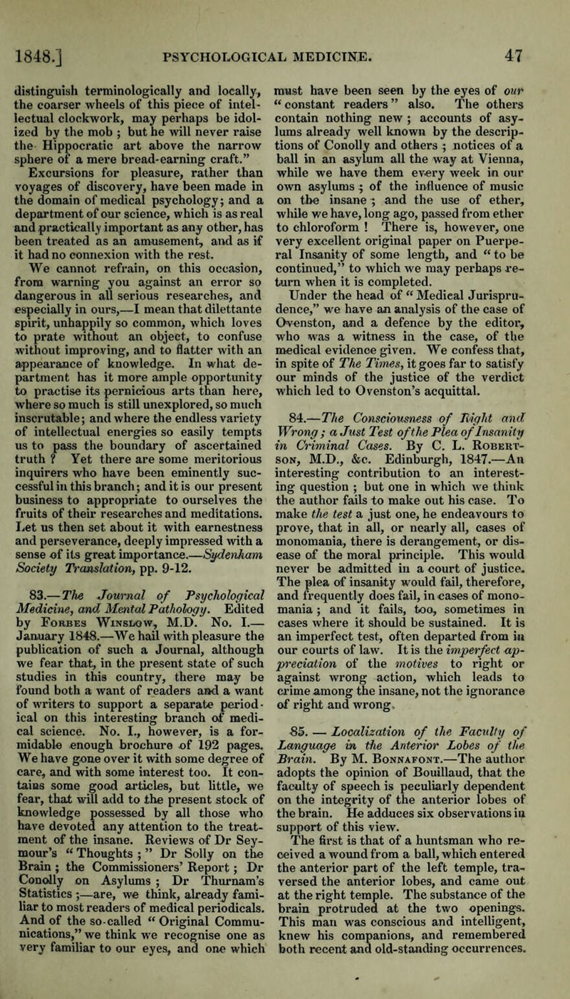 distinguisli teminologically and locally, the coarser wheels of this piece of intel¬ lectual clockwork, may perhaps be idol¬ ized by the mob ; but he will never raise the Hippocratic art above the narrow sphere of a mere bread-earning craft.” Excursions for pleasure, rather than voyages of discovery, have been made in the domain of medical psychology; and a department of our science, which is as real and practically important as any other, has been treated as an amusement, and as if it had no connexion with the rest. We cannot refrain, on. this occasion, from warning you against an error so dangerous in all serious researches, and especially in ours,—I mean that dilettante spirit, unhappily so common, which loves to prate without an object, to confuse without improving, and to flatter with an appearance of knowledge. In what de¬ partment has it more ample opportunity to practise its pernicious arts than here, where so much is still unexplored, so much inscrutable; and where the endless variety of intellectual energies so easily tempts us to pass the boundary of ascertained truth ? Yet there are some meritorious inquirers who have been eminently suc¬ cessful in this branch; and it is our present business to appropriate to ourselves the fruits of their researches and meditations. Let us then set about it with earnestness and perseverance, deeply impressed with a sense of its great importance.—Sifdenkam, Society Translation, pp. 9-12. 83.—The Journal of Psychological Medicine, and Mental Pathology. Edited by Forbes Winsuow, M.D. No. I_ January 1848.—We hail with pleasure the publication of such a Journal, although we fear that, in the present state of such studies in this country, there may be found both a want of readers aad a want of writers to support a separate period¬ ical on this interesting branch of medi¬ cal science. No. I., however, is a for¬ midable enough brochure of 192 pages. We have gone over it with some degree of care, and with some interest too. It con¬ tains some good articles, but little, we fear, that will add to the present stock of knowledge possessed by all those who have devoted any attention to the treat¬ ment of the insane. Reviews of Dr Sey¬ mour’s “ Thoughts ; ” Dr Solly on the Brain ; the Commissioners’ Report; Dr Conolly on Asylums ; Dr Thurnam’s Statistics ;—are, we think, already fami¬ liar to most readers of medical periodicals. And of the so-called “ Original Commu¬ nications,” we think we recognise one as very familiar to our eyes, and one which must have been seen by the eyes of our “ constant readers ” also. The others contain nothing new ; accounts of asy¬ lums already well known by the descrip¬ tions of Conolly and others ; notices of a ball in an asylum all the way at Vienna, while we have them every week in our own asylums ; of the influence of music on the insane; and the use of ether, while we have, long ago, passed from ether to chloroform ! There is, however, one very excellent original paper on Puerpe¬ ral Insanity of some length, and “ to be continued,” to which we may perhaps re¬ turn when it is completed. Under the head of “ Medical Jurispru¬ dence,” we have an analysis of the case of Ovenston, and a defence by the editor, who was a witness in the case, of the medical evidence given. We confess that, in spite of The Times, it goes far to satisfy our minds of the justice of the verdict which led to Ovenston’s acquittal. 84. —The Consciousness of Pvight mid Wrong ; a Just Test of the Plea of Insanity in Criminal Cases. By C. L. Robert¬ son, M.D., &c. Edinburgh, 1847.—An interesting contribution to an interest¬ ing question ; but one in which we think the author fails to make out his case. To make the test a just one, he endeavours to prove, that in all, or nearly all, cases of monomania, there is derangement, or dis¬ ease of the moral principle. This would never be admitted in a court of justice. The plea of insanity would fail, therefore, and frequently does fail, in cases of mono¬ mania ; and it fails, too, sometimes in cases where it should be sustained. It is an imperfect test, often departed from in our courts of law. It is the imperfect ap¬ preciation of the motives to right or against wrong action, which leads to crime among the insane, not the ignorance of right and wrong, 85. — Localization of the Faculty of Language in the Anterior Lobes of the Brain. By M. Bonnafont.—The author adopts the opinion of Bouillaud, that the faculty of speech is peculiarly dependent on the integrity of the anterior lobes of the brain. He adduces six observations in support of this view. The first is that of a huntsman who re¬ ceived a wound from a ball, which entered the anterior part of the left temple, tra¬ versed the anterior lobes, and came out at the right temple. The substance of the brain protruded at the two openings. This man was conscious and intelligent, knew his companions, and remembered both recent and old-standing occurrences.