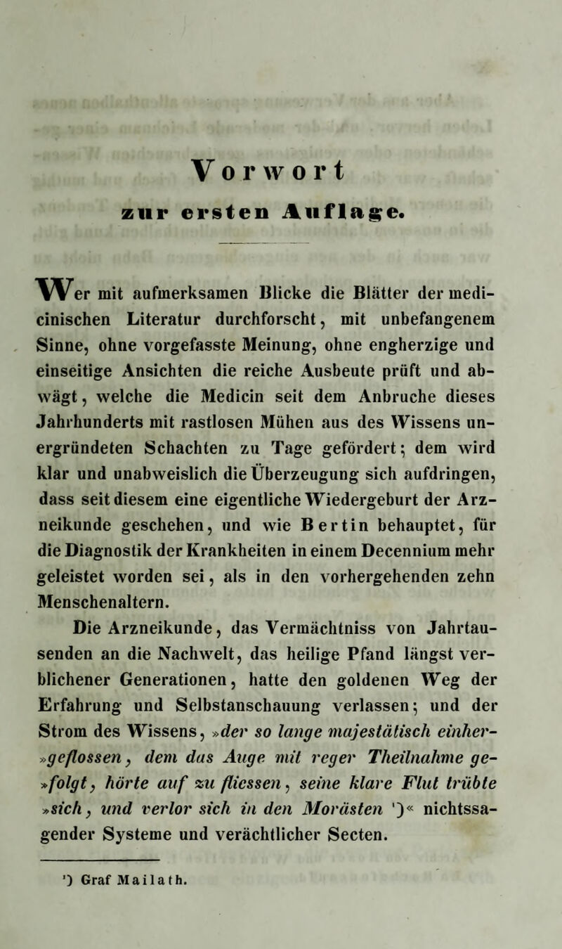 zur ersten Auflage. Wer mit aufmerksamen Blicke die Blätter der medi- cinischen Literatur durchforscht, mit unbefangenem Sinne, ohne vorgefasste Meinung, ohne engherzige und einseitige Ansichten die reiche Ausbeute prüft und ab¬ wägt , welche die Medicin seit dem Anbruche dieses Jahrhunderts mit rastlosen Mühen aus des Wissens un- ergründeten Schachten zu Tage gefördert; dem wird klar und unabweislich die Überzeugung sich aufdringen, dass seit diesem eine eigentliche Wiedergeburt der Arz¬ neikunde geschehen, und wie Bertin behauptet, für die Diagnostik der Krankheiten in einem Decennium mehr geleistet worden sei, als in den vorhergehenden zehn Menschenaltern. Die Arzneikunde, das Vermächtniss von Jahrtau¬ senden an die Nachwelt, das heilige Pfand längst ver¬ blichener Generationen, hatte den goldenen Weg der Erfahrung und Selbstanschauung verlassen; und der Strom des Wissens, »der so lange majestätisch einher- »geflossen, dem das Auge mit reger Tlieilnalime ge- »folgt, hörte auf zu flicssen, seine klare Flut trübte »sich, und verlor sich in den Morästen ')« nichtssa¬ gender Systeme und verächtlicher Secten. ■) Graf Mailath.