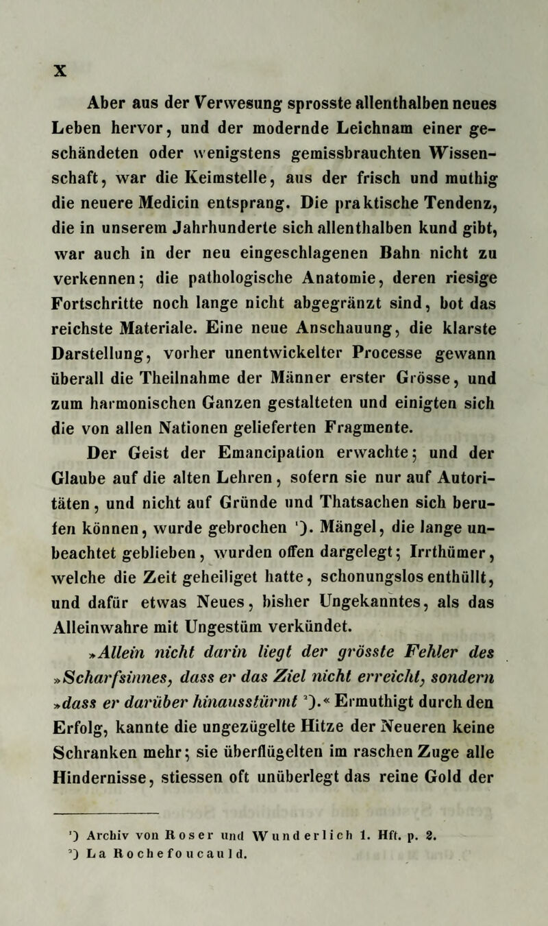Aber aus der Verwesung sprosste allenthalben neues Leben hervor, und der modernde Leichnam einer ge¬ schändeten oder wenigstens gemissbrauchten Wissen¬ schaft, war die Keimstelle, aus der frisch und muthig die neuere Medicin entsprang. Die praktische Tendenz, die in unserem Jahrhunderte sich allenthalben kund gibt, war auch in der neu eingeschlagenen Bahn nicht zu verkennen; die pathologische Anatomie, deren riesige Fortschritte noch lange nicht abgegränzt sind, bot das reichste Materiale. Eine neue Anschauung, die klarste Darstellung, vorher unentwickelter Processe gewann überall die Theilnahme der Männer erster Grösse, und zum harmonischen Ganzen gestalteten und einigten sich die von allen Nationen gelieferten Fragmente. Der Geist der Emancipalion erwachte; und der Glaube auf die alten Lehren, sofern sie nur auf Autori¬ täten, und nicht auf Gründe und Thatsachen sich beru¬ fen können, wurde gebrochen ')• Mängel, die lange un¬ beachtet geblieben, wurden offen dargelegt; Irrthümer, welche die Zeit geheiliget hatte, schonungslos enthüllt, und dafür etwas Neues, bisher Ungekanntes, als das Alleinwahre mit Ungestüm verkündet. »Allein nicht darin liegt der grösste Fehler des »Scharfsinnes, dass er das Ziel nicht erreicht, sondern »dass er darüber hinausstürmt2).« Ermuthigt durch den Erfolg, kannte die ungezügelte Hitze der Neueren keine Schranken mehr; sie überflügelten im raschen Zuge alle Hindernisse, stiessen oft unüberlegt das reine Gold der ’) Archiv von Roser und Wunderlich 1. Hff. p. 2. La Rochefoucauld.