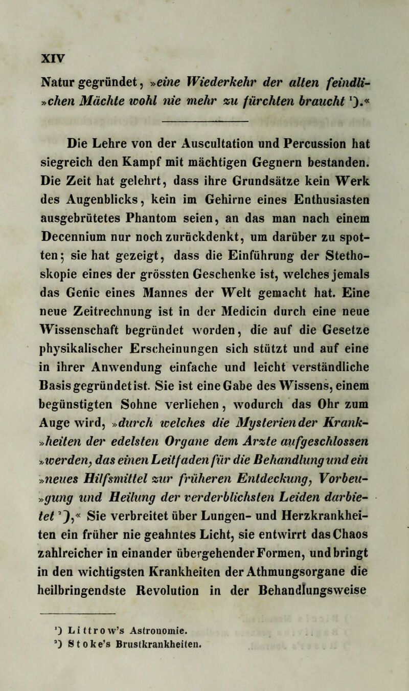 Natur gegründet, »eine Wiederkehr der alten feindli- »chen Mächte ivohl nie mehr zu fürchten braucht').« Die Lehre von der Auscultation und Percussion hat siegreich den Kampf mit mächtigen Gegnern bestanden. Die Zeit hat gelehrt, dass ihre Grundsätze kein Werk des Augenblicks, kein im Gehirne eines Enthusiasten ausgebrütetes Phantom seien, an das man nach einem Decennium nur noch zurückdenkt, um darüber zu spot¬ ten; sie hat gezeigt, dass die Einführung der Stetho- skopie eines der grössten Geschenke ist, welches jemals das Genie eines Mannes der Welt gemacht hat. Eine neue Zeitrechnung ist in der Medicin durch eine neue Wissenschaft begründet worden, die auf die Gesetze physikalischer Erscheinungen sich stützt und auf eine in ihrer Anwendung einfache und leicht verständliche Basis gegründet ist. Sie ist eine Gabe des Wissens, einem begünstigten Sohne verliehen, wodurch das Ohr zum Auge wird, »durch icelches die Mysterien der Krank- »heilen der edelsten Organe dem Arzte aufgeschlossen »werden, das einen Leitfaden für die Behandlung und ein »neues Hilfsmittel zur früheren Entdeckung, Vorbeu- »gung und Heilung der verderblichsten Leiden darbie¬ tet !),« Sie verbreitet über Lungen- und Herzkrankhei¬ ten ein früher nie geahntes Licht, sie entwirrt das Chaos zahlreicher in einander übergehender Formen, und bringt in den wichtigsten Krankheiten der Athmungsorgane die heilbringendste Revolution in der Behandlungsweise ') Littrow’s Astronomie. ’) Stoke’s Brustkrankheiten.