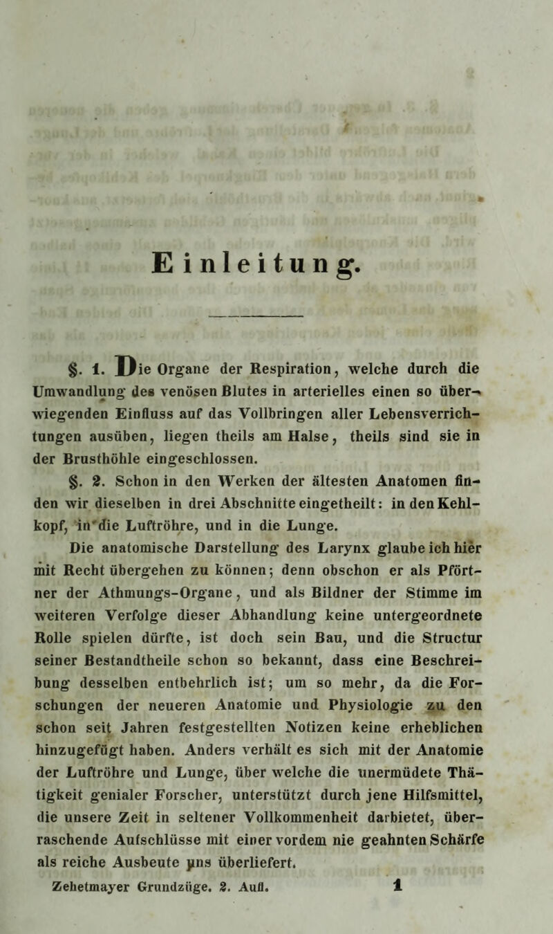 Einleitung, §. 1. Die Organe der Respiration, welche durch die Umwandlung- des venösen Blutes in arterielles einen so über- wieg'enden Einfluss auf das Vollbringen aller Lebensverrich¬ tungen ausüben, liegen theils am Halse, theils sind sie in der Brusthöhle eingeschlossen. §. 2. Schon in den Werken der ältesten Anatomen fin¬ den wir dieselben in drei Abschnitte eingetheilt: in den Kehl¬ kopf, indie Luftröhre, und in die Lunge. Die anatomische Darstellung des Larynx glaube ich hier mit Recht übergehen zu können; denn obschon er als Pfört¬ ner der Athmungs-Organe, und als Bildner der Stimme im weiteren Verfolge dieser Abhandlung keine untergeordnete Rolle spielen dürfte, ist doch sein Bau, und die Structur seiner Bestandtheile schon so bekannt, dass eine Beschrei¬ bung desselben entbehrlich ist; um so mehr, da die For¬ schungen der neueren Anatomie und Physiologie zu den schon seit Jahren festgestellten Notizen keine erheblichen hinzugefügt haben. Anders verhält es sich mit der Anatomie der Luftröhre und Lunge, über welche die unermüdete Thä- tigkeit genialer Forscher, unterstützt durch jene Hilfsmittel, die unsere Zeit in seltener Vollkommenheit daibietet, über¬ raschende Aufschlüsse mit einer vordem nie geahnten Schärfe als reiche Ausbeute pns überliefert.