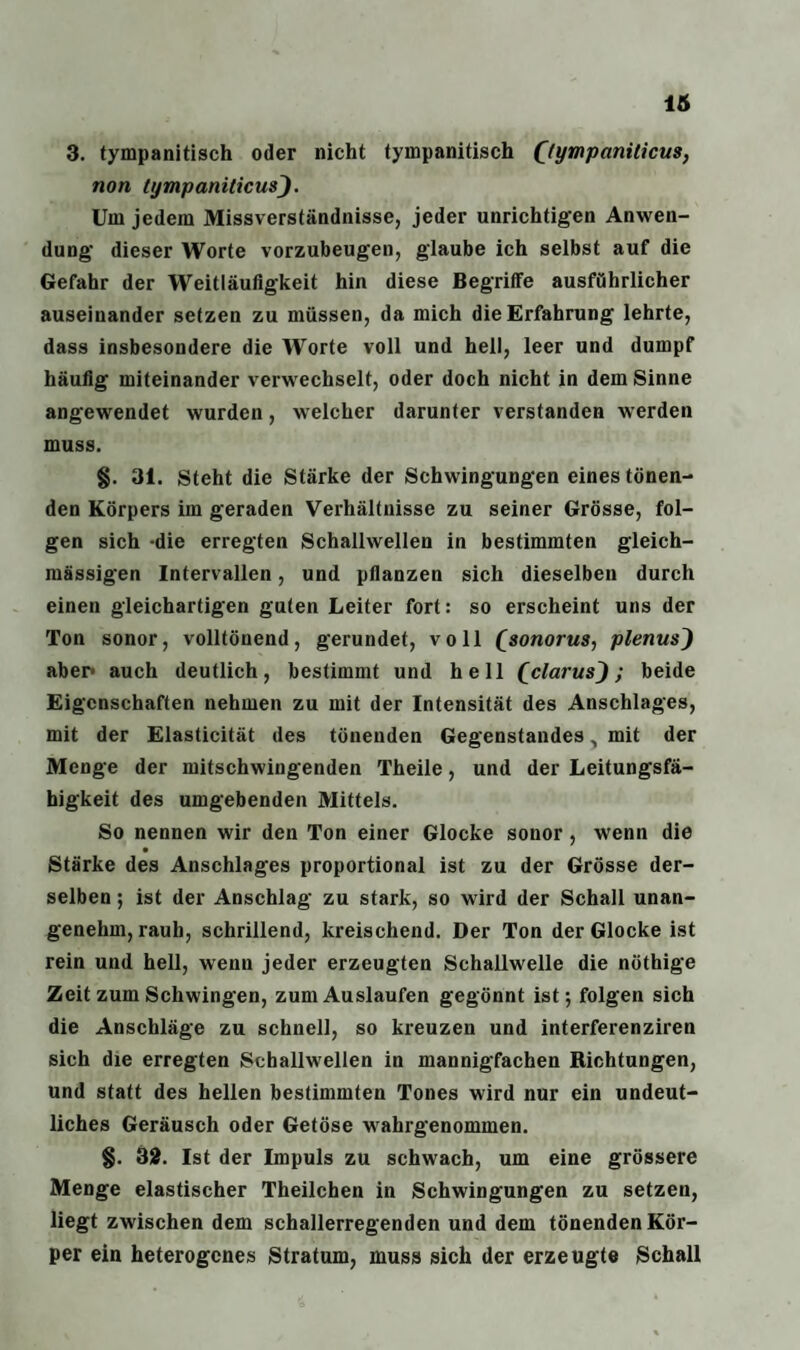 3. tympanitisch oder nicht tympanitisch ((ympaniticus, non tympaniticus). Um jedem Missverständnisse, jeder unrichtigen Anwen¬ dung- dieser Worte vorzubeugen, glaube ich selbst auf die Gefahr der Weitläufigkeit hin diese Begriffe ausführlicher auseinander setzen zu müssen, da mich die Erfahrung lehrte, dass insbesondere die Worte voll und hell, leer und dumpf häufig miteinander verwechselt, oder doch nicht in dem Sinne angewendet wurden, welcher darunter verstanden werden muss. §. 31. Steht die Stärke der Schwingungen eines tönen¬ den Körpers ira geraden Verhältnisse zu seiner Grösse, fol¬ gen sich -die erregten Schallwellen in bestimmten gleich- massigen Intervallen, und pflanzen sich dieselben durch einen gleichartigen guten Leiter fort: so erscheint uns der Ton sonor, volltönend, gerundet, voll £sonorus, plenus} aber* auch deutlich, bestimmt und hell Qclarus^); beide Eigenschaften nehmen zu mit der Intensität des Anschlages, mit der Elasticität des tönenden Gegenstandes, mit der Menge der mitschwingenden Theile, und der Leitungsfä¬ higkeit des umgebenden Mittels. So nennen wir den Ton einer Glocke sonor, wenn die Stärke des Anschlages proportional ist zu der Grösse der¬ selben ; ist der Anschlag zu stark, so wird der Schall unan¬ genehm, rauh, schrillend, kreischend. Der Ton der Glocke ist rein und hell, wenn jeder erzeugten Schallwelle die nöthige Zeit zum Schwingen, zum Auslaufen gegönnt ist; folgen sich die Anschläge zu schnell, so kreuzen und interferenziren sich die erregten Schallwellen in mannigfachen Richtungen, und statt des hellen bestimmten Tones wird nur ein undeut¬ liches Geräusch oder Getöse wahrgenommen. §. 32. Ist der Impuls zu schwach, um eine grössere Menge elastischer Theilchen in Schwingungen zu setzen, liegt zwischen dem schallerregenden und dem tönenden Kör¬ per ein heterogenes Stratum, muss sich der erzeugte Schall