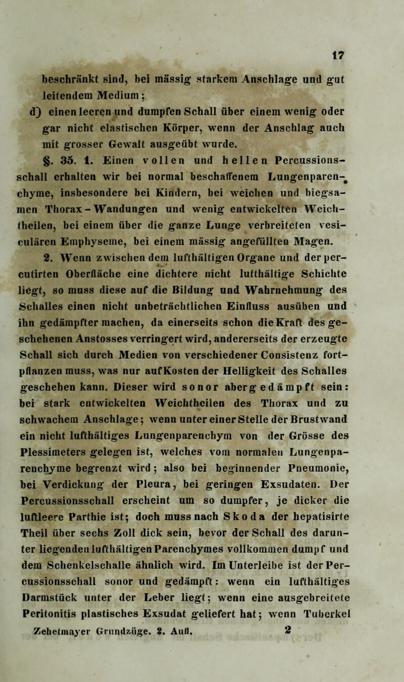 beschränkt sind, bei massig starkem Anschläge und gut leitendem Medium; d) einen leeren und dumpfen Schall über einem wenig oder gar nicht elastischen Körper, wenn der Anschlag auch mit grosser Gewalt ausgeübt wurde. §. 35. 1. Einen vollen und hellen Percussions- schall erhalten wir bei normal beschaffenem Lungenparen-# chyme, insbesondere bei Kindern, bei weichen und biegsa¬ men Thorax - Wandungen und wenig entwickelten Weich- theilen, bei einem über die ganze Lung-e verbreiteten vesi- culären Emphyseme, bei einem massig angefüllten Magen. 2. Wenn zwischen dem lufthaltigen Organe und der pcr- cutirten Oberfläche eine dichtere nicht lufthaltige Schichte liegt, so muss diese auf die Bildung und Wahrnehmung des Schalles einen nicht unbeträchtlichen Einfluss ausüben und ihn gedämpfter machen, da einerseits schon die Kraft des ge¬ schehenen Anstosses verringert wird, andererseits der erzeugte Schall sich durch Medien von verschiedener Consistenz fort¬ pflanzen muss, was nur auf Kosten der Helligkeit des Schalles geschehen kann. Dieser wird sonor abergedämpft sein: bei stark entwickelten Weichthcilen des Thorax und zu schwachem Anschläge; wenn unter einer Stelle der Brustwand ein nicht lufthältiges Lungenparenchym von der Grösse des Plessimeters gelegen ist, welches vom normalen Lungenpa¬ renchyme begrenzt wird; also bei beginnender Pneumonie, bei Verdickung der Pleura, bei geringen Exsudaten. Der Percussionsschall erscheint um so dumpfer, je dicker die luftleere Parthie ist; doch muss nach Skoda der hepatisirte Theil über sechs Zoll dick sein, bevor der Schall des darun¬ ter liegendenlufthältigenParenchymes vollkommen dumpf und dem Schenkelschalle ähnlich wird. Im Unterleibe ist der Per¬ cussionsschall sonor und gedämpft: wenn ein lufthältiges Darmstück unter der Leber liegt; wenn eine ausgebreitete Peritonitis plastisches Exsudat geliefert hat; wenn Tuberkel Zehetmayer Gnindziige. 2. Aufl. 2