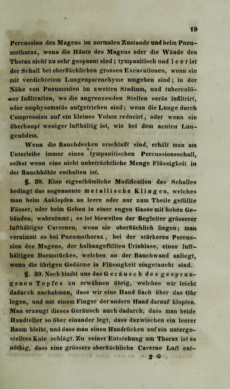 Percussion des Magens im normalen Zustande und beim Pneu¬ mothorax, wenn die Häute des Magens oder die Wände des Thorax nicht zu sehr gespannt sind ; tympanitisch und 1 e e r ist der Schall bei oberflächlichen grossen Excavationen, wenn sie mit verdichtetem Lungenparenchyme umgeben sind; in der Nähe von Pneumonien im zweiten Stadium, und tuberculö- «er Infiltration, wo die angrenzenden Stellen serös infiltrirf, oder emphysematos aufgetrieben sind ; wenn die Lunge durch Compression auf ein kleines Volum reducirt, oder wenn sie überhaupt weniger lufthältig ist, wie bei dem acuten Lun¬ genödem. Wenn die Bauchdecken erschlafft sind, erhält man am Untcrleibe immer einen tympanitischen Percussionsschall, selbst wenn eine nicht unbeträchtliche Menge Flüssigkeit in der Bauchhöhle enthalten ist. §. 38. Eine eigentümliche Modification des Schalles bedingt das sogenannte metallische Klingen, welches man beim Anklopfen an leere oder nur zum Theile gefüllte Fässer, oder beim Gehen in einer engen Gasse mit hohen Ge¬ bäuden, wahrnimmt; es ist bisweilen der Begleiter grösserer lufthältiger Cavernen, wenn sie oberflächlich liegen; man vernimmt es bei Pneumothorax, bei der stärkeren Percus¬ sion des Magens, der haibangefüllten Urinblase, eines luft- hältigen Darmstückes, welches an der Bauchwand anliegt, wenn die übrigen Gedärme in Flüssigkeit eingetaucht sind. §. 39. Noch bleibt uns das Geräusch des gesprun¬ genen Topfes zu erwähnen übrig, welches wir leicht dadurch nachahmen, dass wir eine Hand flach über das Ohr legen, und mit einem Finger der andern Hand darauf klopfen. Man erzeugt dieses Geräusch auch dadurch, dass man beide Handteller so über einander legt, dass dazwischen ein leerer Raum bleibt, und dass man einen Handrücken auf ein unterge¬ stelltes Knie schlägt. Zu seiner Entstehung am Thorax ist es nöthig, dass eine grössere oberflächliche Caverne Luft ent- 2 *