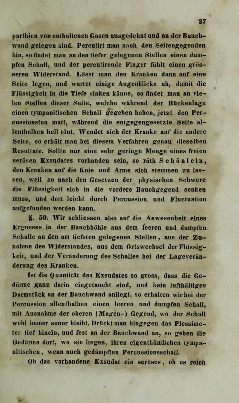partbien von enthaltenen Gasen ausgedehnt und an der Bauch¬ wand gelegen sind. Percutirt man nach den Seitengegenden hin, so findet man an den tiefer gelegenen Stellen einen dum¬ pfen Schall, und der percutirende Finger fühlt einen grös¬ seren Widerstand. Lässt man den Kranken dann auf eine Seite legen, und wartet einige Augenblicke ab, damit die Flüssigkeit in die Tiefe sinken könne, so findet man an vie¬ len Stellen dieser Seite, welche während der Rückenlage einen tympanitischen Schall gegeben haben, jetzt den Per¬ cussionston matt, während die entgegengesetzte Seite al¬ lenthalben hell tönt. Wendet sich der Kranke auf die andere Seite, so erhält man bei diesem Verfahren genau dieselben Resultate. Sollte nur eine sehr geringe Menge eines freien serösen Exsudates vorhanden sein, so räth Schönlein, den Kranken auf die Knie und Arme sich stemmen zu las¬ sen, weil so nach den Gesetzen der physischen Schwere die Flüssigkeit sich in die vordere Bauchgegend senken muss, und dort leicht durch Percussion und Fluctuation aufgefunden werden kann. §. 50. Wir schliessen also auf die Anwesenheit eines Ergusses in der Bauchhöhle aus dem leeren und dumpfen Schalle an den am tiefsten gelegenen Stellen, aus der Zu¬ nahme des Widerstandes, aus dem Ortswechsel der Flüssig¬ keit, und der Veränderung des Schalles bei der Lageverän- derung des Kranken. Ist die Quantität des Exsudates so gross, dass die Ge¬ därme ganz darin eingetaucht sind, und kein lufthältiges Darmstück an der Bauchwand anliegt, so erhalten wir bei der Percussion allenthalben einen leeren und dumpfen Schall, mit Ausnahme der oberen (Magen-) Gegend, wo der Schall wohl immer sonor bleibt. Drückt man hingegen das Plessime¬ ter tief hinein, und fest an der Bauchwand an, so geben die Gedärme dort, wo sie liegen, ihren eigentümlichen tympa¬ nitischen , wenn auch gedämpften Percussionsschall. Ob das vorhandene Exsudat ein seröses, ob es reich