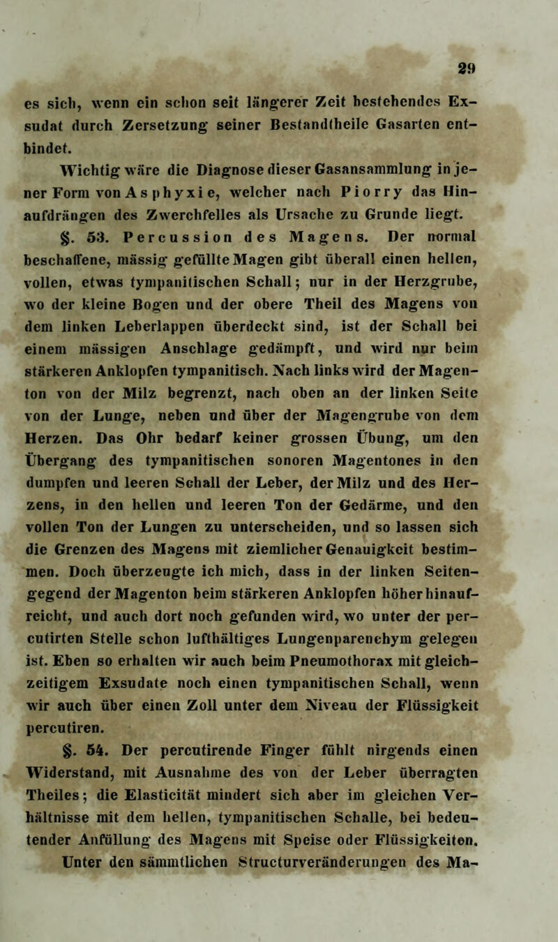 es sieb, wenn ein schon seit längerer Zeit bestehendes Ex¬ sudat durch Zersetzung seiner Bestandteile Gasarten ent¬ bindet. Wichtig wäre die Diagnose dieser Gasansammlung in je¬ ner Form von As phyxi e, welcher nach Piorry das Hin¬ aufdrängen des Zwerchfelles als Ursache zu Grunde liegt. §. 53. Percussion des Magens. Der normal beschaffene, massig gefüllte Magen gibt überall einen hellen, vollen, etwas tympanitischen Schall; nur in der Herzgrube, wo der kleine Bogen und der obere Theil des Magens von dem linken Leberlappen überdeckt sind, ist der Schall bei einem mässigen Anschläge gedämpft, und wird nur beim stärkeren Anklopfen tympanitisch. Nach links wird der Magen¬ ton von der Milz begrenzt, nach oben an der linken Seite von der Lunge, neben und über der Magengrube von dem Herzen. Das Ohr bedarf keiner grossen Übung, um den Übergang des tympanitischen sonoren Magentones in den dumpfen und leeren Schall der Leber, der Milz und des Her¬ zens, in den hellen und leeren Ton der Gedärme, und den vollen Ton der Lungen zu unterscheiden, und so lassen sich die Grenzen des Magens mit ziemlicher Genauigkeit bestim¬ men. Doch überzeugte ich mich, dass in der linken Seiten¬ gegend der Magenton beim stärkeren Anklopfen höher hinauf¬ reicht, und auch dort noch gefunden wird, wo unter der per- cutirten Stelle schon lufthaltiges Lungenparenchym gelegen ist. Eben so erhalten wir auch beim Pneumothorax mit gleich¬ zeitigem Exsudate noch einen tympanitischen Schall, wenn wir auch über einen Zoll unter dem Niveau der Flüssigkeit percutiren. §. 54. Der percutirende Finger fühlt nirgends einen Widerstand, mit Ausnahme des von der Leber überragten Theiles; die Elasticität mindert sich aber im gleichen Ver¬ hältnisse mit dem hellen, tympanitischen Schalle, bei bedeu¬ tender Anfüllung des Magens mit Speise oder Flüssigkeiten. Unter den sämmtlichen Structurveränderungen des Ma-