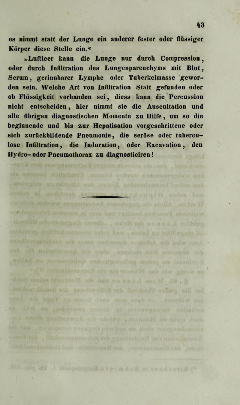 cs nimmt statt der Lunge ein anderer fester oder flüssiger Körper diese Stelle ein.« »Luftleer kann die Lunge nur durch Compression, oder durch Infiltration des Lungenparenchyms mit Blut, Serum, gerinnbarer Lymphe oder Tuberkelmasse gewor¬ den sein. Welche Art von Infiltration Statt gefunden oder ob Flüssigkeit vorhanden sei, diess kann die Percussion nicht entscheiden, hier nimmt sie die Auscultation und alle übrigen diagnostischen Momente zu Hilfe, um so die beginnende und bis zur Hepatisation vorgeschrittene oder sich zurückbildende Pneumonie, die seröse oder tubercu- lose Infiltration, die Induration, oder Excavation, den Hydro- oder Pneumothorax zu diagnosticiren!