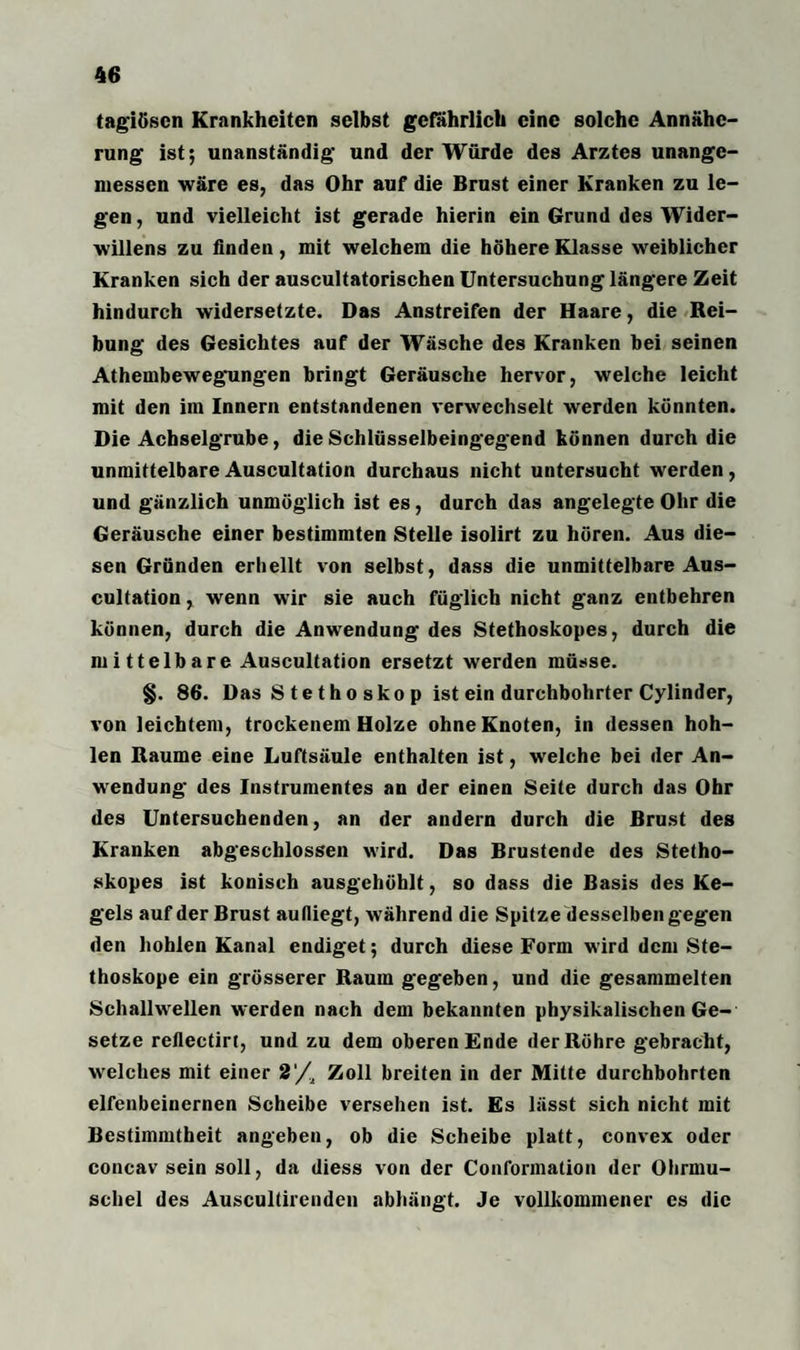 tagiösen Krankheiten selbst gefährlich eine solche Annähe¬ rung ist; unanständig und der Würde des Arztes unange¬ messen wäre es, das Ohr auf die Brust einer Kranken zu le¬ gen , und vielleicht ist gerade hierin ein Grund des Wider¬ willens zu finden, mit welchem die höhere Klasse weiblicher Kranken sich der auscultatorischen Untersuchung längere Zeit hindurch widersetzte. Das Anstreifen der Haare, die Rei¬ bung des Gesichtes auf der Wäsche des Kranken bei seinen Athembewegungen bringt Geräusche hervor, welche leicht mit den im Innern entstandenen verwechselt werden könnten. Die Achselgrube, die Schlüsselbeingegend können durch die unmittelbareAuscultation durchaus nicht untersucht werden, und gänzlich unmöglich ist es, durch das angelegte Ohr die Geräusche einer bestimmten Stelle isolirt zu hören. Aus die¬ sen Gründen erhellt von selbst, dass die unmittelbare Aus¬ cultation , wenn wir sie auch füglich nicht ganz entbehren können, durch die Anwendung des Stethoskopes, durch die mittelbare Auscultation ersetzt werden müsse. §. 86. Das S t e t h o sko p ist ein durchbohrter Cylinder, von leichtem, trockenem Holze ohne Knoten, in dessen hoh¬ len Raume eine Luftsäule enthalten ist, welche bei der An¬ wendung des Instrumentes an der einen Seite durch das Ohr des Untersuchenden, an der andern durch die Brust des Kranken abgeschlossen wird. Das Brustende des Stetho¬ skopes ist konisch ausgehöhlt, so dass die Basis des Ke¬ gels auf der Brust aufliegt, während die Spitze desselben gegen den hohlen Kanal endiget; durch diese Form wird dem Ste¬ thoskope ein grösserer Raum gegeben, und die gesammelten Schallwellen werden nach dem bekannten physikalischen Ge¬ setze reflectiri, und zu dem oberen Ende der Röhre gebracht, welches mit einer 2'/2 Zoll breiten in der Mitte durchbohrten elfenbeinernen Scheibe versehen ist. Es lässt sich nicht mit Bestimmtheit angeben, ob die Scheibe platt, convex oder concav sein soll, da diess von der Conformation der Ohrmu¬ schel des Auscultirenden abhängt. Je vollkommener es die