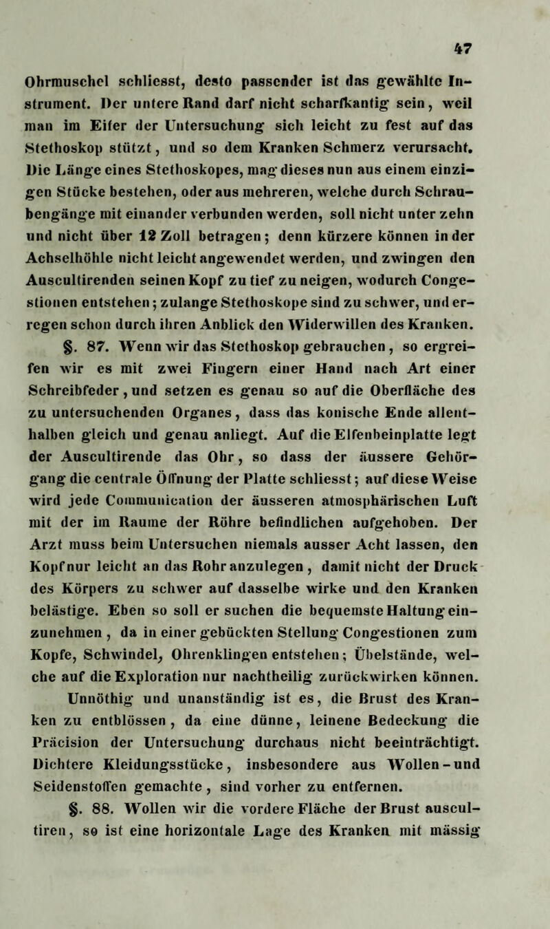 Ohrmuschel schliesst, desto passender ist das gewählte In¬ strument. Der untere Rand darf nicht scharfkantig' sein, weil man im Eifer der Untersuchung sich leicht zu fest auf das Stethoskop stützt, und so dem Kranken Schmerz verursacht. Die Länge eines Stethoskopes, mag' dieses nun aus einem einzi¬ gen Stücke bestehen, oder aus mehreren, welche durch Schrau¬ bengänge mit einander verbunden werden, soll nicht unter zehn und nicht über 12 Zoll betragen; denn kürzere können in der Achselhöhle nicht leicht angewendet werden, und zwingen den Auscultirenden seinen Kopf zu tief zu neigen, wodurch Conge- stionen entstehen; zulange Stethoskope sind zu schwer, und er¬ regen schon durch ihren Anblick den Widerwillen des Kranken. §. 87. Wenn wir das Stethoskop gebrauchen, so ergrei¬ fen wir es mit zwei Fingern einer Hand nach Art einer Schrcibfeder, und setzen es genau so auf die Oberfläche des zu untersuchenden Organes, dass das konische Ende allent¬ halben gleich und genau anliegt. Auf die Elfenbeinplatte legt der Auscultirende das Ohr, so dass der äussere Gehör¬ gang die centrale Öffnung der Platte schliesst; auf diese Weise wird jede Coinnmnication der äusseren atmosphärischen Luft mit der im Raume der Röhre befindlichen aufgehoben. Der Arzt muss beim Untersuchen niemals ausser Acht lassen, den Kopf nur leicht an das Rohranzulegen , damit nicht der Druck des Körpers zu schwer auf dasselbe wirke und den Kranken belästige. Eben so soll ersuchen die bequemste Haltung ein¬ zunehmen , da in einer gebückten Stellung Congestionen zum Kopfe, Schwindel, Ohrenklingen entstehen; Übelstände, wel¬ che auf die Exploration nur nachtheilig zurückwirken können. Unnöthig und unanständig ist es, die Brust des Kran¬ ken zu entblössen , da eine dünne, leinene Bedeckung die Präcision der Untersuchung durchaus nicht beeinträchtigt. Dichtere Kleidungsstücke, insbesondere aus Wollen-und Seidenstoffen gemachte , sind vorher zu entfernen. §. 88. Wollen wir die vordere Fläche der Brust auscul- tiren, so ist eine horizontale Lage des Kranken mit mässig