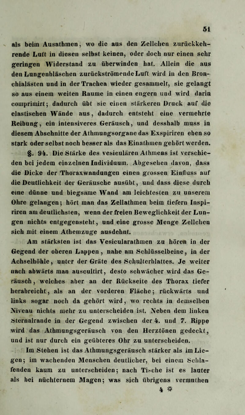 als beim Ausathraen, wo die aus den Zellchen zurückkeh¬ rende Luit in diesen selbst keinen, oder doch nur einen sehr geringen Widerstand zu überwinden hat. Allein die aus den Lungenbläschen zurückströmende Luft wird in den Bron¬ chialästen und in der Trachea wieder gesammelt, sie gelangt so aus einem weiten Raume in einen engem und wird darin comprimirt; dadurch übt sic einen stärkeren Druck auf die elastischen Wände aus, dadurch entsteht eine vermehrte Reibung, ein intensiveres Geräusch, und desshalb muss in diesem Abschnitte der Athmungsorgane das Exspiriren eben so stark oder selbst noch besser als das Einathmen gehört werden. §. 94. Die Stärke des vesieulären Alhinens ist verschie¬ den bei jedem einzelnen Individuum. Abgesehen davon, dass die Dicke der Thoraxwandungen einen grossen Einfluss auf die Deutlichkeit der Geräusche ausübt, und dass diese durch eine dünne und biegsame Wand am leichtesten zu unserem Ohre gelangen; hört man das Zellathmen beim tiefem Inspi- riren am deutlichsten, wenn der freien Beweglichkeit der Lun¬ gen nichts entgegensteht, und eine grosse Menge Zellchen sich mit einem Athemzuge ausdehnt. Am stärksten ist das Vesicularathmen zu hören in der Gegend der oberen Lappen, nahe am Schlüsselbeine, in der Achselhöhle, unter der Gräte des Schulterblattes. Je weiter nach abwärts man auscultirt, desto schwächer wird das Ge¬ räusch, welches aber an der Rückseite des Thorax tiefer herabreicht, als an der vorderen Fläche; rückwärts und links sogar noch da gehört wird, wo rechts in demselben Niveau nichts mehr zu unterscheiden ist. Neben dem linken Sternalrande in der Gegend zwischen der 4. und 7. Rippe wird das Athmungsgeräusch von den Herztönen gedeckt, und ist nur durch ein geübteres Ohr zu unterscheiden. Im Stehen ist das Athmungsgeräusch stärker als im Lie¬ gen; im wachenden Menschen deutlicher, bei einem Schla¬ fenden kaum zu unterscheiden; nach l'i.»che ist es lauter als bei nüchternem Magen; was sich übrigens vermuthen