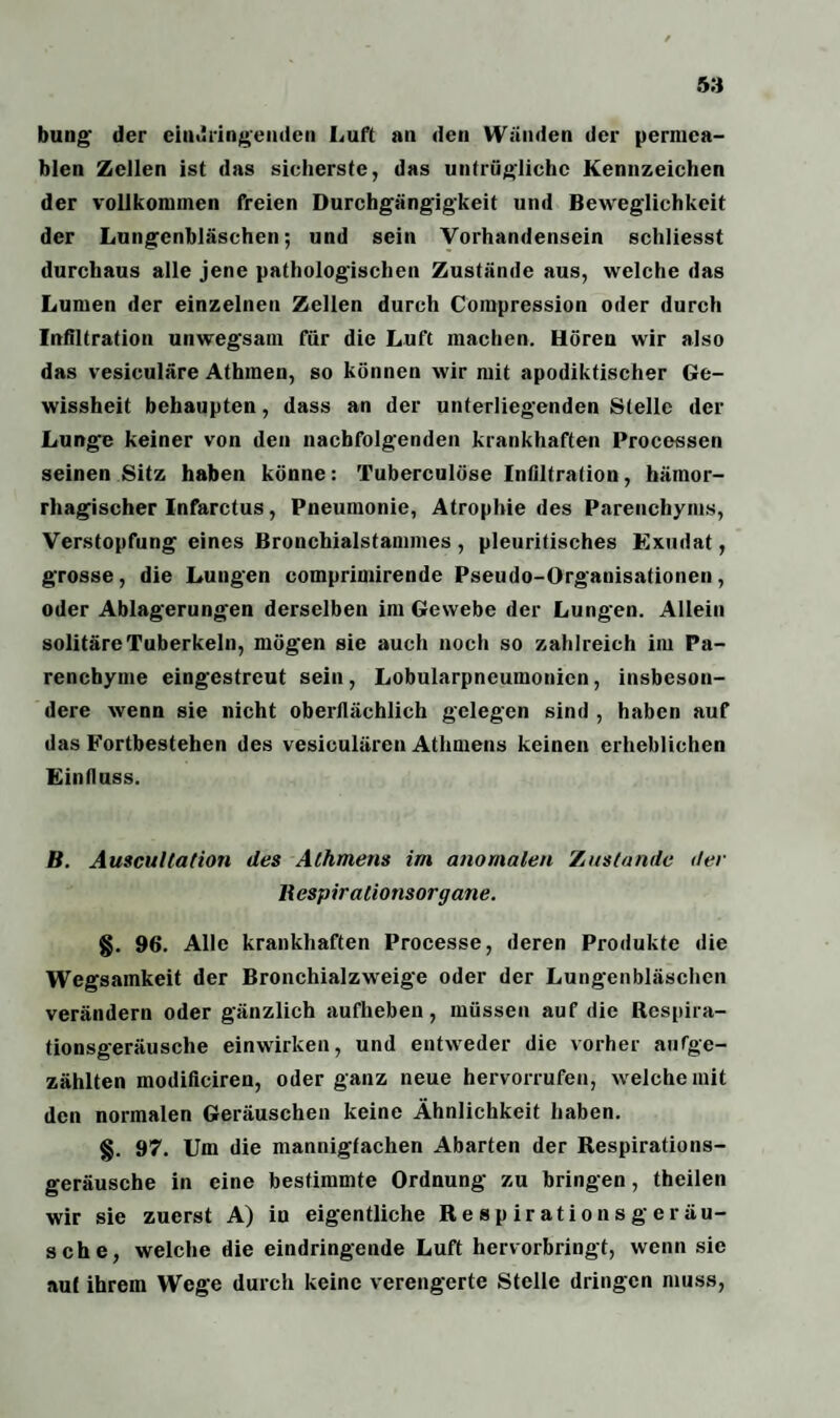 bung der eindringenden Luft an den Wänden der permea¬ blen Zellen ist das sicherste, das untrügliche Kennzeichen der vollkommen freien Durchgängigkeit und Beweglichkeit der Lungenbläschen; und sein Vorhandensein schliesst durchaus alle jene pathologischen Zustände aus, welche das Lumen der einzelnen Zellen durch Compression oder durch Infiltration unwegsam für die Luft machen. Hören wir also das vesiculäre Athinen, so können wir mit apodiktischer Ge¬ wissheit behaupten, dass an der unterliegenden Stelle der Lunge keiner von den nachfolgenden krankhaften Processen seinen Sitz haben könne: Tuberculöse Infiltration, hämor¬ rhagischer Infarctus, Pneumonie, Atrophie des Parenchyms, Verstopfung eines Bronchialstammes , pleuritisches Exudat, grosse, die Lungen comprimirende Pseudo-Organisationen, oder Ablagerungen derselben im Gewebe der Lungen. Allein solitäre Tuberkeln, mögen sie auch noch so zahlreich im Pa¬ renchyme eingestreut sein , Lobularpneumonien, insbeson¬ dere wenn sie nicht oberflächlich gelegen sind , haben auf das Fortbestehen des vesiculären Athmens keinen erheblichen Einfluss. B. Auscullation des Athmens im anomalen Zustande der llespirationsorgane. g. 96. Alle krankhaften Processe, deren Produkte die Wegsamkeit der Bronchialzweige oder der Lungenbläschen verändern oder gänzlich aufheben, müssen auf die Respira¬ tionsgeräusche einwirken, und entweder die vorher aufge¬ zählten modificiren, oder ganz neue hervorrufen, welche mit den normalen Geräuschen keine Ähnlichkeit haben. §. 97. Um die mannigfachen Abarten der Respirations¬ geräusche in eine bestimmte Ordnung zu bringen, theilen wir sie zuerst A) in eigentliche Respiratio ns ge rau¬ sche, welche die eindringende Luft hervorbringt, wenn sie auf ihrem Wege durch keine verengerte Stelle dringen muss,