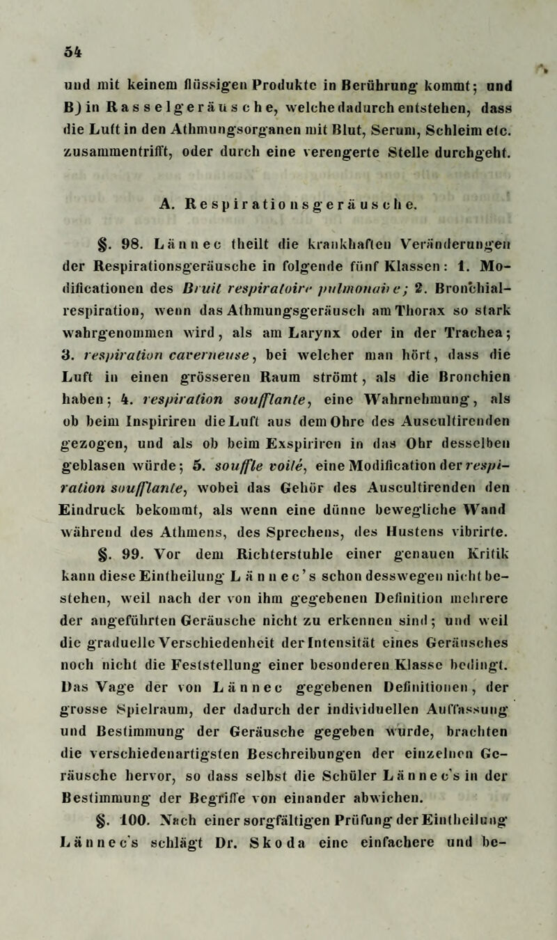 34 und mit keinem flüssigen Produkte in Berührung kommt; und BJ in Rasselgeräusche, welche dadurch entstehen, dass die Luft in den Athmungsorganen mit Blut, Serum, Schleim etc. zusammentrifft, oder durch eine verengerte Stelle durchgeht. A. Respirationsgeräusche. §. 98. Lännec theilt die krankhaften Veränderungen der Respirationsgeräusche in folgende fünf Klassen: 1. Mo- dificationen des Bruit respirafoire piilmouav e; 2. Bronchial¬ respiration, wenn das Athmungsgeräusch am Thorax so stark wahrgenommen wird, als am Larynx oder in der Trachea; 3. lespiration caverneitse, bei welcher man hört, dass die Luft in einen grösseren Raum strömt, als die Bronchien haben; 4. respiralion sovfflanle, eine Wahrnehmung, als ob beim Inspirireu die Luft aus dem Ohre des Ausculfircnden gezogen, und als ob beim Exspiriren in das Obr desselben geblasen würde; 5. Souffle voile, eine Modilication der respi- ration soufflante, wobei das Gehör des Auscultirenden den Eindruck bekommt, als wenn eine dünne bewegliche Wand während des Athmens, des Sprechens, des Hustens vibrirte. §. 99. Vor dem Richterstuhle einer genauen Kritik kann diese Eintlieilung Lämiec’s schon desswegen nicht be¬ stehen, weil nach der von ihm gegebenen Definition mehrere der angeführten Geräusche nicht zu erkennen sind; und weil die graduelle Verschiedenheit der Intensität eines Geräusches noch nicht die Feststellung einer besonderen Klasse bedingt. Das Vage der von Lännec gegebenen Definitionen, der grosse Spielraum, der dadurch der individuellen Auffassung und Bestimmung der Geräusche gegeben wurde, brachten die verschiedenartigsten Beschreibungen der einzelnen Ge¬ räusche hervor, so dass selbst die Schüler Lännec’sin der Bestimmung der Begriffe von einander abwichen. §. 100. Nach einer sorgfältigen Prüfung der Eintlieilung Lännec's schlägt Dr. Skoda eine einfachere und be-