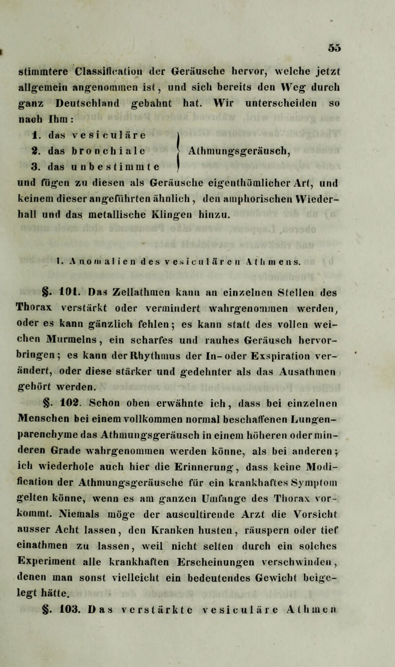 ( stimmtere Classification (1er Geräusche hervor, welche jetzt allgemein angenommen ist, und sich bereits den Weg durch ganz Deutschland gebahnt hat. Wir unterscheiden so nach Ihm : 1. das vesiculäre j 2. das bronchiale > Alhmungsgeräusch, 3. das unbestimmte ) und fügen zu diesen als Geräusche eigentümlicher Art, und keinem dieser angeführten ähnlich , den amphorischen Wieder¬ hall und das metallische Klingen hinzu. t. Anomalien des vesiculären A t li nt e n s. §. 101. Das Zellathmcn kann an einzelnen Stellen des Thorax verstärkt oder vermindert wahrgenommen werden, oder es kann gänzlich fehlen; es kann statt des vollen wei¬ chen Mürmelns, ein scharfes und rauhes Geräusch hervor¬ bringen; es kann der Rhythmus der In-oder Exspiration ver¬ ändert, oder diese stärker und gedehnter als das Ausathmen gehört werden. §. 102. Schon oben erwähnte ich, dass bei einzelnen Menschen bei einem vollkommen normal beschaffenen Lungen¬ parenchyme das Athmungsgeräusch in einem höheren oder min¬ deren Grade wahrgenommen werden könne, als bei anderen; ich wiederhole auch hier die Erinnerung, dass keine Modi- ficafion der Athmungsgeräusche für ein krankhaftes Symptom gelten könne, wenn es am ganzen Umfange des Thorax vor¬ kommt. Niemals möge der auscultirende Arzt die Vorsicht ausser Acht lassen, den Kranken husten, räuspern oder tief einathmen zu lassen, weil nicht selten durch ein solches Experiment alle krankhaften Erscheinungen verschwinden, denen man sonst vielleicht ein bedeutendes Gewicht beige¬ legt hätte. §. 103. Das verstärkte vesiculäre Al hwen