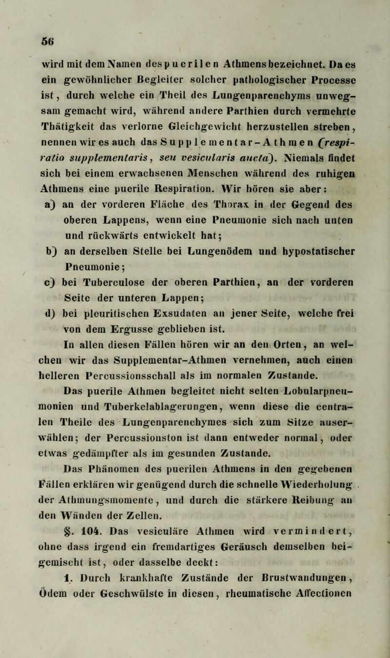 wird mit dem Namen des p u e ri1e n Athmens bezeichnet. Da es ein gewöhnlicher Begleiter solcher pathologischer Processe ist, durch welche ein Theil des Lungenparenchyms unweg¬ sam gemacht wird, während andere Parthien durch vermehrte Thätigkeit das verlorne Gleichgewicht herzustellen streben, nennen wir es auch das Supplementar-Athmen Qrespi- ratio supplemenlaris, seu vesicularis aucta). Niemals findet sich bei einem erwachsenen Menschen während des ruhigen Athmens eine puerile Respiration. Wir hören sie aber: a) an der vorderen Fläche des Thorax in der Gegend des oberen Lappens, wenn eine Pneumonie sich nach unten und rückwärts entwickelt hat; b) an derselben Stelle bei Lungenödem und hypostatischer Pneumonie; c) bei Tuberculose der oberen Parthien, an der vorderen Seite der unteren Lappen; d) bei pleuritischen Exsudaten an jener Seite, welche frei von dem Ergüsse geblieben ist. In allen diesen Fällen hören wir an den Orten, an wel¬ chen wir das Supplementar-Athmen vernehmen, auch einen helleren Percussionsschall als im normalen Zustande. Das puerile Athmen begleitet nicht selten Lobularpneu¬ monien und Tuberkelablag'erungen, wenn diese die centra¬ len l’heile des Lungenparenchymes sich zum Sitze auser¬ wählen; der Percussiouston ist dann entweder normal, oder etwas gedämpfter als im gesunden Zustande. Das Phänomen des puerilen Athmens in den gegebenen Fällen erklären wir genügend durch die schnelle Wiederholung der Athmungsmomentc, und durch die stärkere Reibung an den Wänden der Zellen. §. 104. Das vesiculäre Athmen wird vermindert, ohne dass irgend ein fremdartiges Geräusch demselben bei- gcmischt ist, oder dasselbe deckt: 1. Durch krankhafte Zustände der Brustwandungen, Ödem oder Geschwülste in diesen, rheumatische Allcclionen