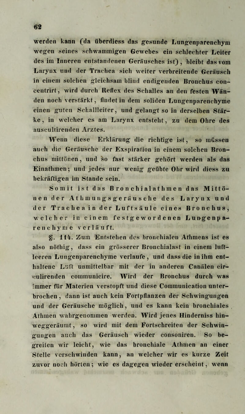 werden kann (da überdiess das gesunde Lungenparenchym wegen seines schwammigen Gewebes ein schlechter Leiter des im Inneren entstandenen Geräusches ist), bleibt das vom Larynx und der Trachea sich weiter verbreitende Geräusch in einem solchen gleichsam blind endigenden Bronchus con- centrirt, wird durch Reflex des Schalles an den festen Wän¬ den noch verstärkt, findet in dem soliden Lungenparenchyme einen guten Schallleiter, und gelangt so in derselben Stär¬ ke, in welcher es am Larynx entsteht, zu dem Ohre des auscultiremlen Arztes. Wenn diese Erklärung die richtige ist, so müssen auch die Geräusche der Exspiration in einem solchen Bron¬ chus mittönen, und ko fast stärker g'ehört werden als das Einathmen; und jedes nur wenig geübte Ohr wird diess zu bekräftigen im Stande sein. Somit ist das Bronchialathmen das Mi11 ö- nen der Athniuiigsgeriiusche des Larynx und der Tracheain der Luftsäule eines Bronchus, welcher in einem festgewordenen Lun-genpa- renchym e v er 1 ä u ft. §. 114. Zum Entstehen des bronchialen Athmens ist es also nöthig, dass ein grösserer Bronchialast in einem luft¬ leeren Lungenparenchyme verlaufe, und dass die in ihm ent¬ haltene Luft unmittelbar mit der in anderen Canälen cir- •culirenden communicire. Wird der Bronchus durch was immer für Materien verstopft und diese Communication unter¬ brochen , dann ist auch kein Fortpflanzen der Schwingungen und der Geräusche möglich, und es kann kein bronchiales Athrnen wahrgenommen werden. Wird jenes Hinderniss hin¬ weggeräumt, so wird mit dem Fortschreiten der Schwin¬ gungen auch das Geräusch wieder consoniren. So be¬ greifen wir leicht, wie das bronchiale Athrnen an einer Stelle verschwinden kann, an welcher wir es kurze Zeit zuvor noch hörten; wie es dagegen wieder erscheint, wenn