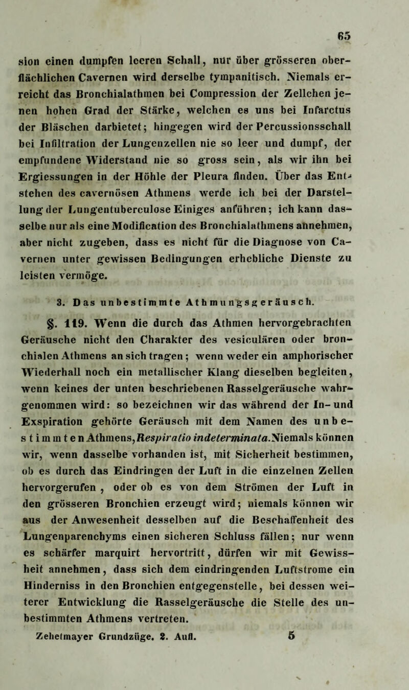 sion einen dumpfen leeren Schall, nur über grösseren ober¬ flächlichen Cavemen wird derselbe tyinpanitisch. Niemals er¬ reicht das Bronchialathmen bei Compression der Zellchen je¬ nen hohen Grad der Stärke, welchen es uns bei Infarctus der Bläschen darbietet; hingegen wird der Percussionsschall bei Infiltration der Lungenzellen nie so leer und dumpf, der empfundene Widerstand nie so gross sein, als wir ihn bei Ergiessungen in der Höhle der Pleura Anden. Über das Ent-* stehen des cavcrnösen Athmens werde ich bei der Darstel¬ lung der Lungentuberculose Einiges anführen; ich kann das¬ selbe nur als eine Modiflcation des Broncliialathmens annehmen, aber nicht zugeben, dass es nicht für die Diagnose von Ca- vernen unter gewissen Bedingungen erhebliche Dienste zu leisten vermöge. 3. Das unbestimmte AthmungsgeräusCh. §. 119. Wenn die durch das Athmen hervorgebrachfen Geräusche nicht den Charakter des vesiculären oder bron¬ chialen Athmens ansichtragen; wenn weder ein amphorischer Wiederhall noch ein metallischer Klang dieselben begleiten, wenn keines der unten beschriebenen Rasselgeräusche wahr¬ genommen wird: so bezeichnen wir das während der In-und Exspiration gehörte Geräusch mit dem Namen des unbe- s t im in t en Athmens, Respiratio indelerminata.'Siemttis können wir, wenn dasselbe vorhanden ist, mit Sicherheit bestimmen, ob es durch das Eindringen der Luft in die einzelnen Zellen hervorgerufen , oder ob es von dem Strömen der Luft in den grösseren Bronchien erzeugt wird; niemals können wir aus der Anwesenheit desselben auf die Beschaffenheit des Lungenparenchyms einen sicheren Schluss fällen; nur wenn es schärfer marquirt hervortritt, dürfen wir mit Gewiss¬ heit annehmen, dass sich dem eindringenden Luftstrome ein Hinderniss in den Bronchien entgegenstelle, bei dessen wei¬ terer Entwicklung die Rasselgeräusche die Stelle des un¬ bestimmten Athmens vertreten. Zehelmayer Grundzüge. 2. Aufl. 5