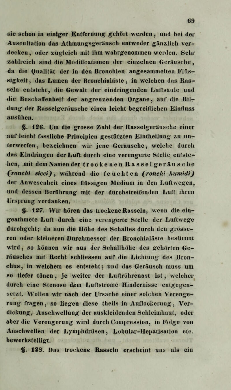 sic schon in einiger Entfernung gehört werden, und bei der Auscultation das Athmungsgeräusch entweder gänzlich ver¬ decken, oder zugleich mit ihm wahrgenommen werden. Sehr zahlreich sind die Modificationen der einzelnen Geräusche, da die Qualität der in den Bronchien angesammelten Flüs¬ sigkeit, das Lumen der Bronchialäste, in welchen das Ras¬ seln entsteht, die Gewalt der eindringenden Luftsäule und die Beschaffenheit der angrenzenden Organe, auf die Bil¬ dung der Rasselgeräusche einen leicht begreiflichen Einfluss ausüben. §. 126. Um die grosse Zahl der Rasselgeräusche einer auf leicht fassliche Principien gestützten Eintheilung' zu un¬ terwerfen , bezeichnen wir jene Geräusche, welche durch das Eindringen der Luft durch eine verengerte Stelle entste¬ hen, mit dem Namen der trockenen Rasselgeräusche Qronchi aicci) , während die feuchten Qronchi humidij der Anwesenheit eines flüssigen Medium in den Luftwegen, und dessen Berührung mit der durchstreifenden Luft ihren Ursprung verdanken. 127. Wir hören das trockene Rasseln, wenn die ein- geathmete Luft durch eine verengerte Stelle der Luftwege durchgeht; da nun die Höhe des Schalles durch den grösse¬ ren oder kleineren Durchmesser der Bronchialäste bestimmt wird, so können wir aus der Schaühöhe des gehörten Ge¬ räusches mit Recht echliessen auf die Lichtung des Bron¬ chus, in welchem es entsteht; und das Geräusch muss um so tiefer tönen , je weiter der Luftröhrenast ist, welcher durch eine Stenose dem Luftstrome Hindernisse entgegen¬ setzt. Wollen wir nach der Ursache einer solchen Verenge¬ rung fragen, so liegen diese theils in Auflockerung, Ver¬ dickung, Anschwellung der auskleidenden Schleimhaut, oder aber die Verengerung wird durch Compression, in Folge von Anschwellen der Lymphdrüscn, Lobular-Hepatisalion ctc. bewerkstelligt. §. 128. Das trockene Rasseln erscheint uns als ein