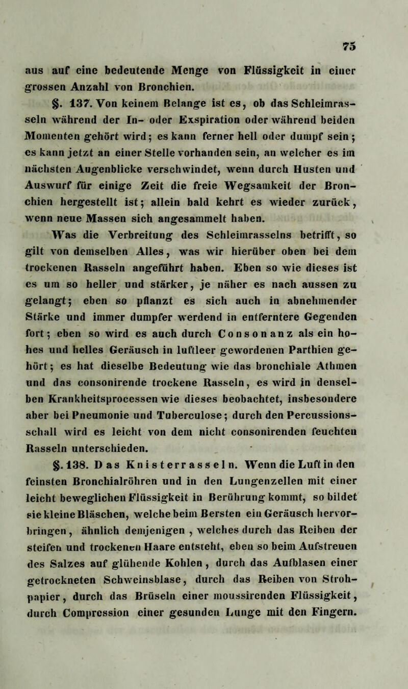 aus auf eine bedeutende Menge von Flüssigkeit in einer grossen Anzahl von Bronchien. §. 137. Von keinem Belange ist es, ob das Schleimras- seln während der In- oder Exspiration oder während beiden Momenten gehört wird; es kann ferner hell oder dumpf sein; es kann jetzt an einer Stelle vorhanden sein, an welcher es im nächsten Augenblicke verschwindet, wenn durch Husten und Auswurf für einige Zeit die freie Wegsamkeit der Bron¬ chien hergestellt ist; allein bald kehrt es wieder zurück, wenn neue Massen sich angesammelt haben. Was die Verbreitung des Schleimrasselns betrifft, so gilt von demselben Alles, was wir hierüber oben bei dem trockenen Rasseln angeführt haben. Eben so wie dieses ist es um so heller und stärker, je näher es nach aussen zu gelangt; eben so pflanzt es sich auch in abnehmender Stärke und immer dumpfer werdend in entferntere Gegenden fort; eben so wird es auch durch Consonanz alsein ho¬ hes und helles Geräusch in luftleer gewordenen Parthien ge¬ hört ; es hat dieselbe Bedeutung wie das bronchiale Athmen und das consonirende trockene Rasseln, es wird in densel¬ ben Krankheitsprocessen wie dieses beobachtet, insbesondere aber bei Pneumonie und Tuberculose; durch den Percussions¬ schall wird es leicht von dem nicht consonirenden feuchteu Rasseln unterschieden. §.138. Das Knisterrasseln. Wenn die Luft in den feinsten Bronchialröhren und in den Lungenzellen mit einer leicht beweglichen Flüssigkeit in Berührung kommt, so bildet eie kleine Bläschen, welche beim Bersten ein Geräusch hervor¬ bringen, ähnlich demjenigen , welches durch das Reiben der steifen und trockenen Haare entsteht, eben so beim Aufstreueu des Salzes auf glühende Kohlen , durch das Aufblasen einer getrockneten Schweinsblase, durch das Reiben von Stroh¬ papier, durch das Brüsein einer moussirenden Flüssigkeit, durch Comprcssion einer gesunden Lunge mit den Fingern.