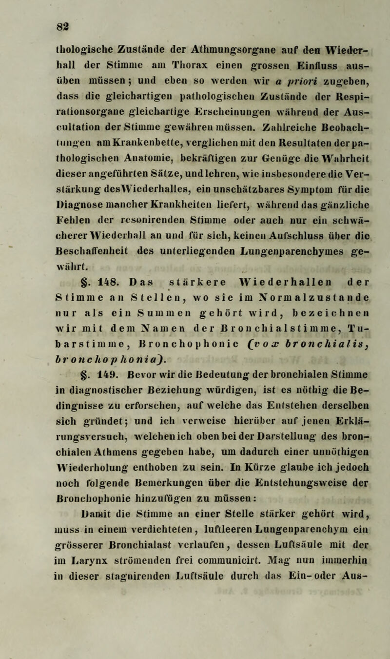 Biologische Zustände der Athmungsorgane auf den Wieder- liall der Stimme am Thorax einen grossen Einfluss aus¬ üben müssen ; und eben so werden wir a priori zugeben, dass die gleichartigen pathologischen Zustände der Respi¬ rationsorgane gleichartige Erscheinungen während der Aus- cultation der Stimme gewähren müssen. Zahlreiche Beobach¬ tungen am Krankenbette, verglichen mit den Resultaten der pa¬ thologischen Anatomie, bekräftigen zur Genüge die Wahrheit dieser angeführten Sätze, undlehren, wie insbesondere die Ver¬ stärkung desWiederhalles, ein unschätzbares Symptom für die Diagnose mancher Krankheiten liefert, während das gänzliche Fehlen der resonirenden Stimme oder auch nur ein schwä¬ cherer Wiederhall an und für sich, keinen Aufschluss über die Beschaffenheit des unterliegenden Lungenparenchymes ge¬ währt. §. 148. Das stärkere Wieder hallen der Stimme an Stellen, wo sie im Normalzustände nur als ein Summen gehört wird, bezeichnen wir mit dem Namen der B r o n clii al s t imme, Tu¬ ba r s t i m m e , Broncho p ho nie (_v o x br onchial is, bronchop honia). §. 149. Bevor wir die Bedeutung der bronchialen Stimme in diagnostischer Beziehung würdigen, ist es nöthig die Be¬ dingnisse zu erforschen, auf welche das Entstehen derselben sich gründet; und ich verweise hierüber auf jenen Erklä¬ rungsversuch, welchen ich oben beider Darstellung des bron¬ chialen Athmens gegeben habe, um dadurch einer unnüthigen Wiederholung enthoben zu sein. In Kürze glaube ich jedoch noch folgende Bemerkungen über die Entstehungsweise der Bronchophonie hinzufügen zu müssen: Damit die Stimme an einer Stelle stärker gehört wird, muss in einem verdichteten, luftleeren Lungeuparenchym ein grösserer Bronchialast verlaufen, dessen Luftsäule mit der im Larynx strömenden frei communicirt. Mag nun immerhin in dieser stagnirenden Luftsäule durch das Ein-oder Aus-