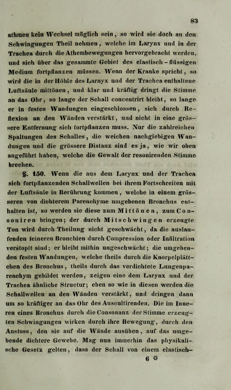 athmen kein Wechsel möglich sein, so wird sie doch au den ►Schwingungen Theil nehmen, welche im Larynx und in der Trachea durch dieAthembewegungen hervorgebracht werden, und sich über das gcsammte Gebiet des elastisch - flüssigen Medium fortpflanzen müssen. Wenn der Kranke spricht, so wird die in der Höhle des Larnyx und der Trachea enthaltene Luftsäule mittünen, und klar und kräftig dringt die Stimme an das Ohr, so lange der Schall concentrirt bleibt, so lange er in festen Wandungen eingeschlossen, sich durch Re¬ flexion an den Wänden verstärkt, und nicht in eine grös¬ sere Entfernung sich fortpftanzen muss. Nur die zahlreichen Spaltungen des Schalles, die weichen nachgiebigen Wan¬ dungen und die grössere Distanz sind es ja, wie wir oben angeführt haben, welche die Gewalt der resonirenden Stimme brechen. §. 150. Wenn die aus dem Larynx und der Trachea sich fortpflanzenden Schallwellen bei ihrem Fortschreiten mit der Luftsäule in Berührung kommen, welche in einem grös¬ seren von dichterem Parenchyme umgebenen Bronchus ent¬ halten ist, so werden sie diese zum Mittönen, zum C o n- soniren bringen; der durch Mitschwingen erzeugte Ton wird durch Theilung nicht geschwächt, da die auslau¬ fenden teinercn Bronchien durch Coinpression oder Infiltration verstopft sind; er bleibt mithin ungeschwächt; die umgeben¬ den festen Wandungen, welche theils durch die Knorpelplätt¬ chen des Bronchus, theils durch das verdichtete Lungenpa¬ renchym gebildet werden, zeigen eine dem Larynx und der Trachea ähnliche Structur; eben so wie in diesen werden die Schallwellen an den Wänden verstärkt, und dringen dann um so kräftiger an das Ohr des Auscultirenden. Die im Inne¬ ren eines Bronchus durch dieConsonanz der Stimme erzeug¬ ten Schwingungen wirken durch ihre Bewegung', durch den Anstoss, den sie auf die Wände ausüben, auf das umge¬ bende dichtere Gewebe. Mag' nun immerhin das physikali¬ sche Gesetz gelten, dass der Schall von einem elastisch-