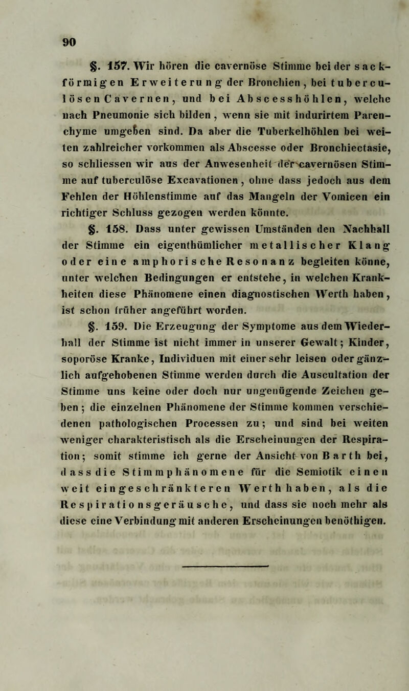 §. 157. Wir hören die cavernöse Stimme bei der sack¬ förmigen Erweiterung- der Bronchien , bei tubercu- lösen Cavernen, und bei Abscesshühlen, welche nach Pneumonie sich bilden , wenn sie mit indurirtem Paren¬ chyme umgeben sind. Da aber die Tuberkelhöhlen bei wei¬ ten zahlreicher Vorkommen als Abscesse oder Bronchiectasie, so schliessen wir aus der Anwesenheit der^cavernösen Stim¬ me auf tuberculöse Excavationen , ohne dass jedoch aus dem Fehlen der Höhlenstimme auf das Mangeln der Vomieen ein richtig'er Schluss gezogen werden könnte. §. 158. Dass unter gewissen Umständen den Nachhall der Stimme ein eigenthümlicher metallischer Klang oder eine amphorische Resonanz begleiten könne, unter welchen Bedingungen er entstehe, in welchen Krank¬ heiten diese Phänomene einen diagnostischen Werth haben, ist schon früher angeführt worden. §. 159. Die Erzeugung- der Symptome aus dem Wieder¬ hall der Stimme ist nicht immer in unserer Gewalt; Kinder, soporöse Kranke, Individuen mit einersehr leisen oder gänz¬ lich aufgehobenen Stimme werden durch die Auscultafion der Stimme uns keine oder doch nur ungenügende Zeichen ge¬ ben ; die einzelnen Phänomene der Stimme kommen verschie¬ denen pathologischen Processen zu; und sind bei weiten weniger charakteristisch als die Erscheinungen der Respira¬ tion; somit stimme ich gerne der Ansicht von B ar th bei, dass die Stimmphänomene für die Semiotik einen weit eingeschränkteren Werth haben, als die Respirationsgeräusche, und dass sie noch mehr als diese eine Verbindung mit anderen Erscheinungen benöthigen.