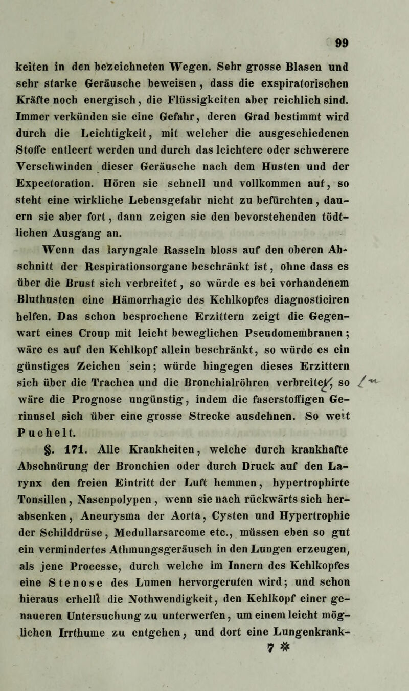 keiten in den bezeichneten Wegen. Sehr grosse Blasen und sehr starke Geräusche beweisen , dass die exspiratorischen Kräfte noch energisch, die Flüssigkeiten aber reichlich sind. Immer verkünden sie eine Gefahr, deren Grad bestimmt wird durch die Leichtigkeit, mit welcher die ausgeschiedenen Stoffe entleert werden und durch das leichtere oder schwerere Verschwinden dieser Geräusche nach dem Husten und der Expectoration. Hören sie schnell und vollkommen auf, so steht eine wirkliche Lebensgefahr nicht zu befürchten, dau¬ ern sie aber fort, dann zeigen sie den bevorstehenden tödt- lichen Ausgang an. Wenn das laryngale Rasseln bloss auf den oberen Ab¬ schnitt der Respirationsorgane beschränkt ist, ohne dass es über die Brust sich verbreitet, so würde es bei vorhandenem Bluthusten eine Hämorrhagie des Kehlkopfes diagnosticiren helfen. Das schon besprochene Erzittern zeigt die Gegen¬ wart eines Croup mit leicht beweglichen Pseudomembranen; wäre es auf den Kehlkopf allein beschränkt, so würde es ein günstiges Zeichen sein; würde hingegen dieses Erzittern sich über die Trachea und die Bronchialröhren verbreite^ so /■**• wäre die Prognose ungünstig, indem die faserstoffigen Ge¬ rinnsel sich über eine grosse Strecke ausdehnen. So wett P u c h e 11. §. 171. Alle Krankheiten, welche durch krankhafte Abschnürung der Bronchien oder durch Druck auf den La- rynx den freien Eintritt der Luft hemmen, hypertrophirte Tonsillen, Nasenpolypen , wenn sie nach rückwärts sich her¬ absenken, Aneurysma der Aorta, Cysten und Hypertrophie der Schilddrüse, Medullarsarcome etc., müssen eben so gut ein vermindertes Athmungsgeräusch in den Lungen erzeugen, als jene Processe, durch welche im Innern des Kehlkopfes eine Stenose des Lumen hervorgerufen wird; und schon hieraus erhell! die Nothwendigkeit, den Kehlkopf einer ge¬ naueren Untersuchung zu unterwerfen, um einem leicht mög¬ lichen Irrthume zu entgehen, und dort eine Lungenkrank- 7 #