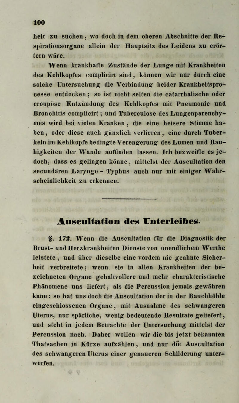 heit zu suchen, wo doch in dem oberen Abschnitte der Re¬ spirationsorgane allein der Hauptsitz des Leidens zu erör¬ tern wäre. Wenn krankhafte Zustände der Lunge mit Krankheiten des Kehlkopfes complicirt sind, können wir nur durch eine solche Untersuchung die Verbindung beider Krankheitspro- cesse entdecken; so ist nicht selten die catarrhalische oder croupöse Entzündung des Kehlkopfes mit Pneumonie und Bronchitis complicirt; und Tuberculose des Lungenparenchy¬ mes wird bei vielen Kranken , die eine heisere Stimme ha¬ ben , oder diese auch gänzlich verlieren, eine durch Tuber¬ keln im Kehlkopfe bedingte Verengerung des Lumen und Rau¬ higkeiten der Wände auffinden lassen. Ich bezweifle es je¬ doch, dass es gelingen könne, mittelst der Auscultation den secundären Laryngo - Typhus auch nur mit einiger Wahr¬ scheinlichkeit zu erkennen. Auscultation des Unterleibes. §. 172. Wenn die Auscultation für die Diagnostik der Brust-und Herzkrankheiten Dienste von unendlichem Werthe leistete, und über dieselbe eine vordem nie geahnte Sicher¬ heit verbreitete; wenn sie in allen Krankheiten der be- zeichneten Organe gehaltvollere und mehr charakteristische Phänomene uns liefert, als die Percussion jemals gewähren kann: so hat uns doch die Auscultation der in der Bauchhöhle eingeschlossenen Organe, mit Ausnahme des schwangeren Uterus, nur spärliche, wenig- bedeutende Resultate geliefert, und steht in jedem Betrachte der Untersuchung mittelst der Percussion nach. Daher wollen wir die bis jetzt bekannten Thatsachen in Kürze aufzählen, und nur die Auscultation des schwangeren Uterus einer genaueren Schilderung unter¬ werfen.