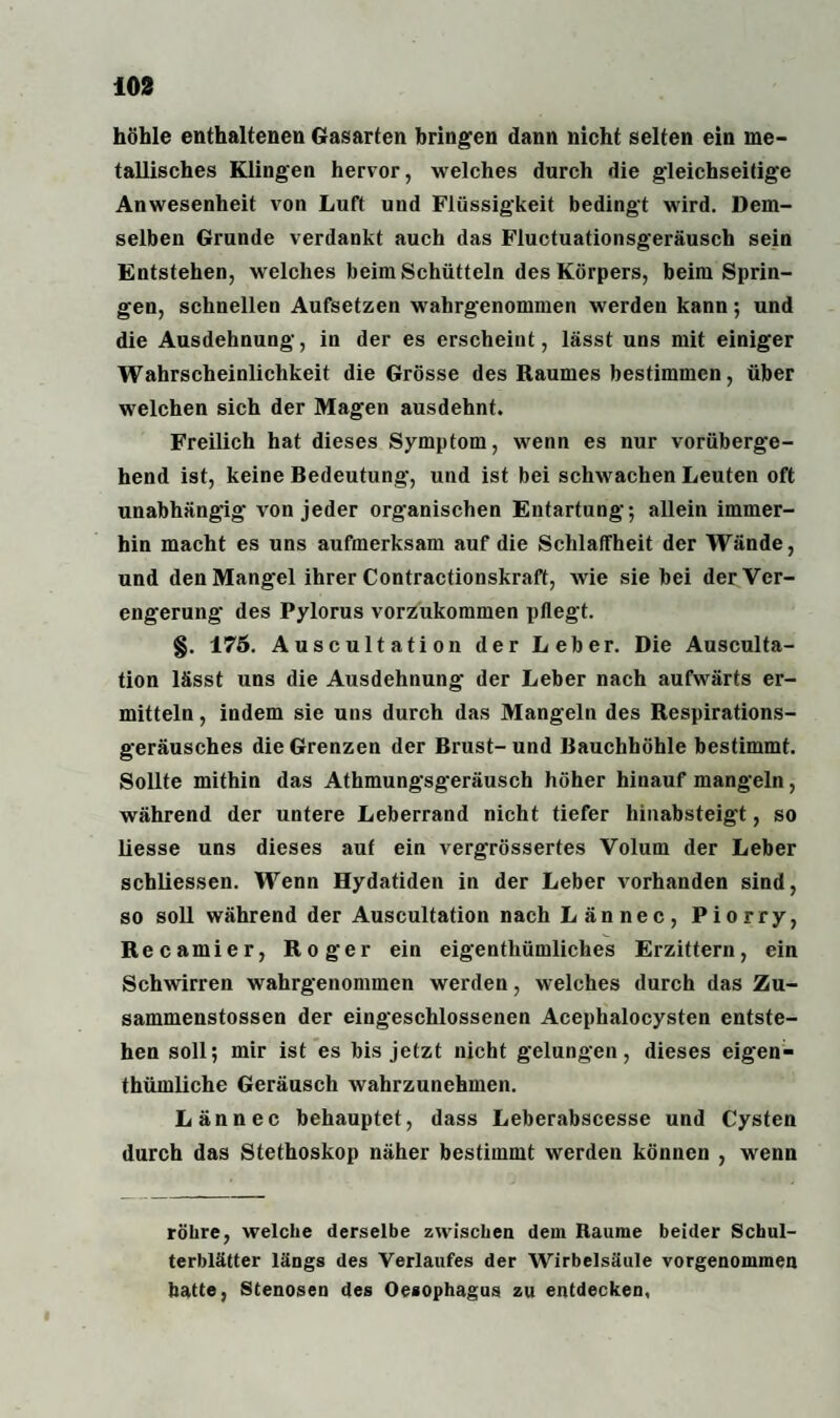höhle enthaltenen Gasarten bringen dann nicht selten ein me¬ tallisches Klingen hervor, welches durch die gleichseitige Anwesenheit von Luft und Flüssigkeit bedingt wird. Dem¬ selben Grunde verdankt auch das Fluctuationsgeräusch sein Entstehen, welches beim Schütteln des Körpers, beim Sprin¬ gen, schnellen Aufsetzen wahrgenommen werden kann; und die Ausdehnung, in der es erscheint, lässt uns mit einiger Wahrscheinlichkeit die Grösse des Raumes bestimmen, über welchen sich der Magen ausdehnt. Freilich hat dieses Symptom, wenn es nur vorüberge¬ hend ist, keine Bedeutung, und ist bei schwachen Leuten oft unabhängig von jeder organischen Entartung; allein immer¬ hin macht es uns aufmerksam auf die Schlaffheit der Wände, und den Mangel ihrer Contractionskraft, wie sie bei der Ver¬ engerung des Pylorus vorzukommen pflegt. §. 175. Auscultation der Leber. Die Ausculta- tion lässt uns die Ausdehnung der Leber nach aufwärts er¬ mitteln , indem sie uns durch das Mangeln des Respirations¬ geräusches die Grenzen der Brust- und Bauchhöhle bestimmt. Sollte mithin das Athmungsgeräusch höher hinauf mangeln, während der untere Leberrand nicht tiefer hinabsteigt, so liesse uns dieses auf ein vergrössertes Volum der Leber schliessen. Wenn Hydatiden in der Leber vorhanden sind, so soll während der Auscultation nach Lännec, Piorry, R e c a m i e r, Roger ein eigenthümliches Erzittern, ein Schwirren wahrgenommen werden, welches durch das Zu- sammenstossen der eingeschlossenen Acephalocysten entste¬ hen soll; mir ist es bis jetzt nicht gelungen, dieses eigen- thümliche Geräusch wahrzunehmen. Lännec behauptet, dass Leberabscesse und Cysten durch das Stethoskop näher bestimmt werden können , wenn röhre, welche derselbe zwischen dein Raume beider Schul¬ terblätter längs des Verlaufes der Wirbelsäule vorgenommen batte, Stenosen des Oesophagus zu entdecken,