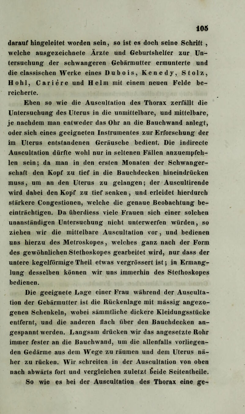 darauf hingeleitet worden sein, so ist es doch seine Schrift , welche ausgezeichnete Ärzte und Geburtshelfer zur Un¬ tersuchung der schwangeren Gebärmutter ermunterte und die classischen Werke eines Dubois, Kenedy, Stolz, Hohl, Cariere und Helm mit einem neuen Felde be¬ reicherte. Eben so wie die Auscnltation des Thorax zerfällt die Untersuchung des Uterus in die unmittelbare, und mittelbare, je nachdem man entweder das Ohr an die Bauchwand anlegt, oder sich eines geeigneten Instrumentes zur Erforschung der im Uterus entstandenen Geräusche bedient. Die indirecte Auscultation dürfte wohl nur in seltenen Fällen anzuempfeh¬ len sein; da man in den ersten Monaten der Schwanger¬ schaft den Kopf zu tief in die Bauchdecken hineindrücken muss, um an den Uterus zu gelangen; der Auscultirende wird dabei den Kopf zu tief senken, und erleidet hierdurch stärkere Congestionen, welche die genaue Beobachtung be¬ einträchtigen. Da überdiess viele Frauen sich einer solchen unanständigen Untersuchung nicht unterwerfen würden, so ziehen wir die mittelbare Auscultation vor, und bedienen uns hierzu des Metroskopes, welches ganz nach der Form des gewöhnlichen Stethoskopes gearbeitet wird, nur dass der untere kegelförmige Theil etwas vergrössert ist; in Ermang¬ lung desselben können wir uns immerhin des Stethoskopes bedienen. Die geeignete Lage einer Frau während der Ausculta¬ tion der Gebärmutter ist die Rückenlage mit mässig angezo¬ genen Schenkeln, wobei sämmtliche dickere Kleidungsstücke entfernt, und die anderen flach über den Bauchdecken an¬ gespanntwerden. Langsam drücken wir das angesetzte Rohr immer fester an die Rauchwand, um die allenfalls vorliegen¬ den Gedärme aus dem Wege zu räumen und dem Uterus nä¬ her zu rücken. Wir schreiten in der Auscultation von oben nach abwärts fort und vergleichen zuletzt )5eide Seitentheile. So wie es bei der Auscultation des Thorax eine ge-