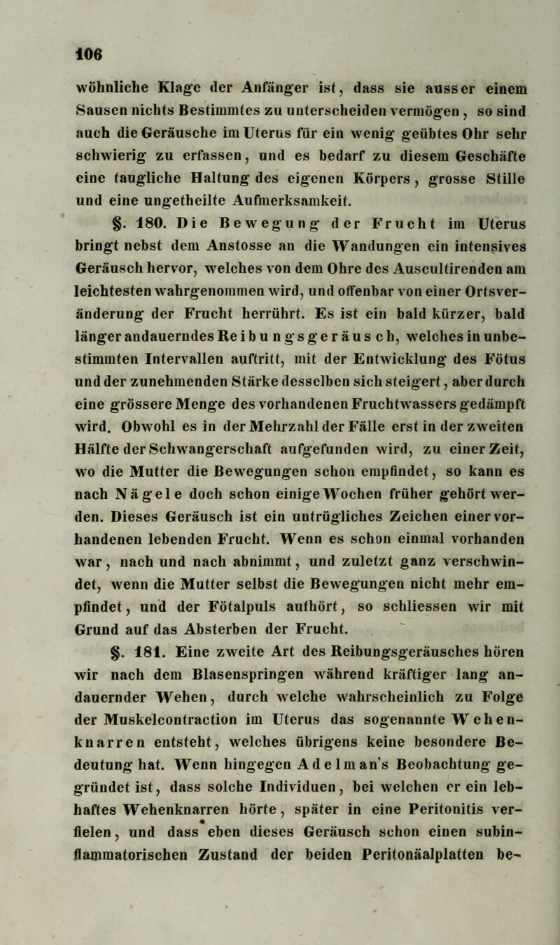 wohnliche Klage der Anfänger ist, dass sie ausser einem Sausen nichts Bestimmtes zu unterscheiden vermögen , so sind auch die Geräusche im Uterus für ein wenig* geübtes Ohr sehr schwierig zu erfassen, und es bedarf zu diesem Geschäfte eine taugliche Haltung des eigenen Körpers, grosse Stille und eine ungetheilte Aufmerksamkeit. §. 180. Die Bewegung* der Frucht im Uterus bringt nebst dem Anstosse an die Wandungen ein intensives Geräusch hervor, welches von dem Ohre des Auscultirenden am leichtesten wahrgenommen wird, und offenbar von einer Ortsver¬ änderung der Frucht herrührt. Es ist ein bald kürzer, bald länger andauerndes Reibungsgeräusch, welches in unbe¬ stimmten Intervallen auftritt, mit der Entwicklung des Fötus und der zunehmenden Stärke desselben sich steigert, aber durch eine grössere Menge des vorhandenen Fruchtwassers gedämpft wird. Obwohl es in der Mehrzahl der Fälle erst in der zweiten Hälfte der Schwangerschaft aufgefunden wird, zu einer Zeit, wo die Mutter die Bewegungen schon empfindet, so kann es nach Nägele doch schon einige Wochen früher gehört wer¬ den. Dieses Geräusch ist ein untrügliches Zeichen einer vor¬ handenen lebenden Frucht. Wenn es schon einmal vorhanden war, nach und nach abnimmt, und zuletzt ganz verschwin¬ det, wenn die Mutter selbst die Bewegungen nicht mehr em¬ pfindet, und der Fötalpuls aufhört, so schliessen wir mit Grund auf das Absterben der Frucht. §. 181. Eine zweite Art des Reibungsgeräusches hören wir nach dem Blasenspringen während kräftiger lang an¬ dauernder Wehen, durch welche wahrscheinlich zu Folge der Muskelcontraction im Uterus das sogenannte W ehen- knarren entsteht, welches übrigens keine besondere Be¬ deutung hat. Wenn hingegen Adelman’s Beobachtung ge¬ gründet ist, dass solche Individuen, bei welchen er ein leb¬ haftes Wehenknarren hörte, später in eine Peritonitis ver- fielen, und dass eben dieses Geräusch schon einen subin¬ flammatorischen Zustand der beiden Peritonäalplatten be-