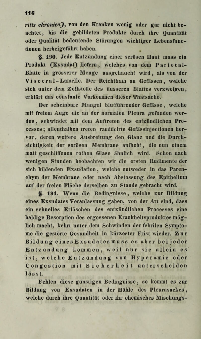 ritis chronica), von den Kranken wenig oder gar nicht be¬ achtet, bis die gebildeten Produkte durch ihre Quantität oder Qualität bedeutende Störungen wichtiger Lebensfunc¬ tionen herbeigeführt haben. §. 190. Jede Entzündung einer serösen Haut muss ein Produkt (Exsudat) liefern, welches von dem Parietal- Blatte in grösserer Menge ausgehaucht wird, als von der Vi s c er al-Lamelle. Der Reichthum an Gefässen , welche sich unter dem Zellstoffe des äusseren Blattes verzweigen, erklärt das constante Vorkommen dieser Thatsache. Der scheinbare Mangel blutführender Gefässe, welche mit freiem Auge nie an der normalen Pleura gefunden wer¬ den , schwindet mit dem Auftreten des entzündlichen Pro- cesses; allenthalben treten ramificirte Gefässinjectionen her¬ vor, deren weitere Ausbreitung den Glanz und die Durch¬ sichtigkeit der serösen Membrane aufhebt, die nun einem matt geschliffenen rothen Glase ähnlich wird. Schon nach wenigen Stunden beobachten wir die ersten Rudimente der sich bildenden Exsudation, welche entweder in das Paren¬ chym der Membrane oder nach Abstossung des Epithelium auf der freien Fläche derselben zu Stande gebracht wird. §. 191. Wenn die Bedingnisse, welche zur Bildung eines Exsudates Veranlassung gaben, von der Art sind, dass ein schnelles Erlöschen des entzündlichen Processes eine baldige Resorption des ergossenen Krankheitsproduktes mög¬ lich macht, kehrt unter dem Schwinden der febrilen Sympto¬ me die gestörte Gesundheit in kürzester Frist wieder. Zur Bildung einesExsudatesmuss es aber beijeder Entzündung kommen, weil nur sie allein es ist, welche Entzündung von Hyperämie oder Congestion mit Sicherheit unterscheiden lässt. Fehlen diese günstigen Bedingnisse, so kommt es zur Bildung von Exsudaten in der Höhle des Pleurasackes, welche durch ihre Quantität oder ihr chemisches Mischungs-