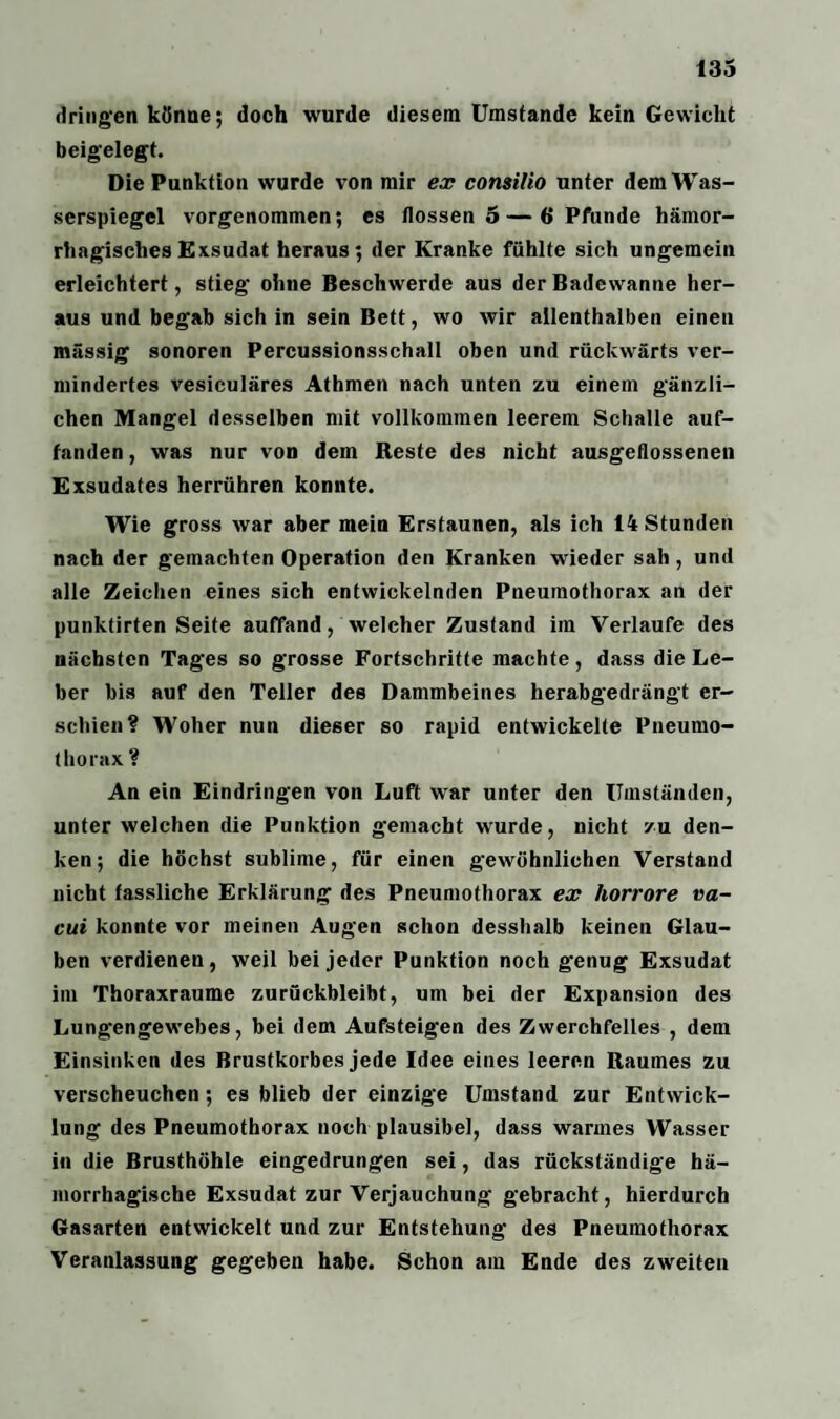 dringen könne; doch wurde diesem Umstande kein Gewicht beigelegt. Die Punktion wurde von mir ex consilio unter dem Was¬ serspiegel vorgenommen; es flössen 5 — 6 Pfunde hämor¬ rhagisches Exsudat heraus; der Kranke fühlte sich ungemein erleichtert, stieg ohne Beschwerde aus der Badewanne her¬ aus und begab sich in sein Bett, wo wir allenthalben einen massig sonoren Percussionsschall oben und rückwärts ver¬ mindertes vesiculäres Athmen nach unten zu einem gänzli¬ chen Mangel desselben mit vollkommen leerem Schalle auf¬ fanden, was nur von dem Reste des nicht ausgeflossenen Exsudates herrühren konnte. Wie gross war aber mein Erstaunen, als ich 14 Stunden nach der gemachten Operation den Kranken wieder sah , und alle Zeichen eines sich entwickelnden Pneumothorax an der punktirten Seite auffand, welcher Zustand im Verlaufe des nächsten Tages so grosse Fortschritte machte, dass die Le¬ ber bis auf den Teller des Dammbeines herabgedrängt er¬ schien? Woher nun dieser so rapid entwickelte Pneumo¬ thorax ? An ein Eindringen von Luft war unter den Umständen, unter welchen die Punktion gemacht wurde, nicht zu den¬ ken; die höchst sublime, für einen gewöhnlichen Verstand nicht fassliche Erklärung des Pneumothorax ex horrore va- cui konnte vor meinen Augen schon desshalb keinen Glau¬ ben verdienen, weil bei jeder Punktion noch genug Exsudat im Thoraxraume zurückbleibt, um bei der Expansion des Lungengewebes, bei dem Aufsteigen des Zwerchfelles , dem Einsinken des Brustkorbes jede Idee eines leeren Raumes zu verscheuchen; es blieb der einzige Umstand zur Entwick¬ lung des Pneumothorax noch plausibel, dass warmes Wasser in die Brusthöhle eingedrungen sei, das rückständige hä¬ morrhagische Exsudat zur Verjauchung gebracht, hierdurch Gasarten entwickelt und zur Entstehung des Pneumothorax Veranlassung gegeben habe. Schon am Ende des zweiten