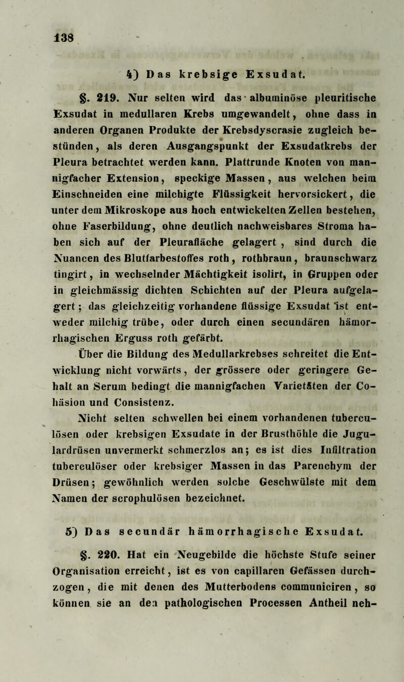 4) Das krebsige Exsudat. §. 219. Nur selten wird das • albuminöse pleuritische Exsudat in medullären Krebs umgewandelt, ohne dass in anderen Organen Produkte der Krebsdyscrasie zugleich be¬ stünden , als deren Ausgangspunkt der Exsudatkrebs der Pleura betrachtet werden kann. Plattrunde Knoten von man¬ nigfacher Extension, speckige Massen, aus welchen beim Einschneiden eine milchigte Flüssigkeit hervorsickert, die unter dem Mikroskope aus hoch entwickelten Zellen bestehen, ohne Faserbildung, ohne deutlich nachweisbares Stroma ha¬ ben sich auf der Pleurafläche gelagert , sind durch die Nuancen des Blutfarbestoffes roth , rothbraun, braunschwarz tingirt, in wechselnder Mächtigkeit isolirt, in Gruppen oder in gleichmässig dichten Schichten auf der Pleura aufgela¬ gert ; das gleichzeitig vorhandene flüssige Exsudat Ist ent¬ weder milchig trübe, oder durch einen secundären hämor¬ rhagischen Erguss roth gefärbt. Über die Bildung des Medullarkrebses schreitet die Ent¬ wicklung nicht vorwärts, der grössere oder geringere Ge¬ halt an Serum bedingt die mannigfachen Varietäten der Co- liäsion und Consistenz. Nicht selten schwellen bei einem vorhandenen tubercu- lösen oder krebsigen Exsudate in der Brusthöhle die Jugu- lardrüsen unvermerkt schmerzlos an; es ist dies Infiltration tuberculüser oder krebsiger Massen in das Parenchym der Drüsen; gewöhnlich werden solche Geschwülste mit dem Namen der scrophulösen bezeichnet. 5) Das secundär hämorrhagische Exsudat. §. 220. Hat ein Neugebilde die höchste Stufe seiner Organisation erreicht, ist es von capillaren Gefässen durch¬ zogen , die mit denen des Mutterbodens communiciren, so können sie an den pathologischen Processen Antheil neh-