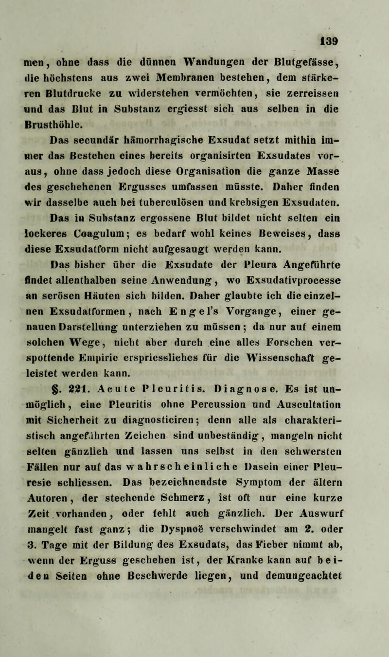 men, ohne (lass die dünnen Wandungen der Blutgefässe, die höchstens aus zwei Membranen bestehen, dem stärke¬ ren Blutdrucke zu widerstehen vermöchten, sie zerreissen und das Blut in Substanz ergiesst sich aus selben in die Brusthöhle. Das secundär hämorrhagische Exsudat setzt mithin im¬ mer das Bestehen eines bereits organisirten Exsudates vor¬ aus, ohne dass jedoch diese Organisation die ganze Masse des geschehenen Ergusses umfassen müsste. Daher finden wir dasselbe auch bei tuberculösen und krebsigen Exsudaten. Das iu Substanz ergossene Blut bildet nicht selten ein lockeres Coagulum; es bedarf wohl keines Beweises, dass diese Exsudatform nicht aufgesaugt werden kann. Das bisher über die Exsudate der Pleura Angeführte findet allenthalben seine Anwendung, wo Exsudativprocesse an serösen Häuten sich bilden. Daher glaubte ich die einzel¬ nen Exsudatformen, nach Engel’s Vorgänge, einer ge¬ nauen Darstellung unterziehen zu müssen ; da nur auf einem solchen Wege, nicht aber durch eine alles Forschen ver¬ spottende Empirie erspriessliches für die Wissenschaft ge¬ leistet werden kann. §. 221. Acute Pleuritis. Diagnose. Es ist un¬ möglich , eine Pleuritis ohne Percussion und Auscultation mit Sicherheit zu diagnosticiren; denn alle als charakteri¬ stisch angeführten Zeichen sind unbeständig, mangeln nicht selten gänzlich und lassen uns selbst in den schwersten Fällen nur auf das wahrscheinliche Dasein einer Pleu- resie schliessen. Das bezeichnendste Symptom der ältern Autoren, der stechende Schmerz, ist oft nur eine kurze Zeit vorhanden, oder fehlt auch gänzlich. Der Auswurf inangelt fast ganz; die Dyspnoö verschwindet am 2. oder 3. Tage mit der Bildung des Exsudats, das Fieber nimmt ab, wenn der Erguss geschehen ist, der Kranke kann auf bei¬ den Seiten ohne Beschwerde liegen, und demungeachtet