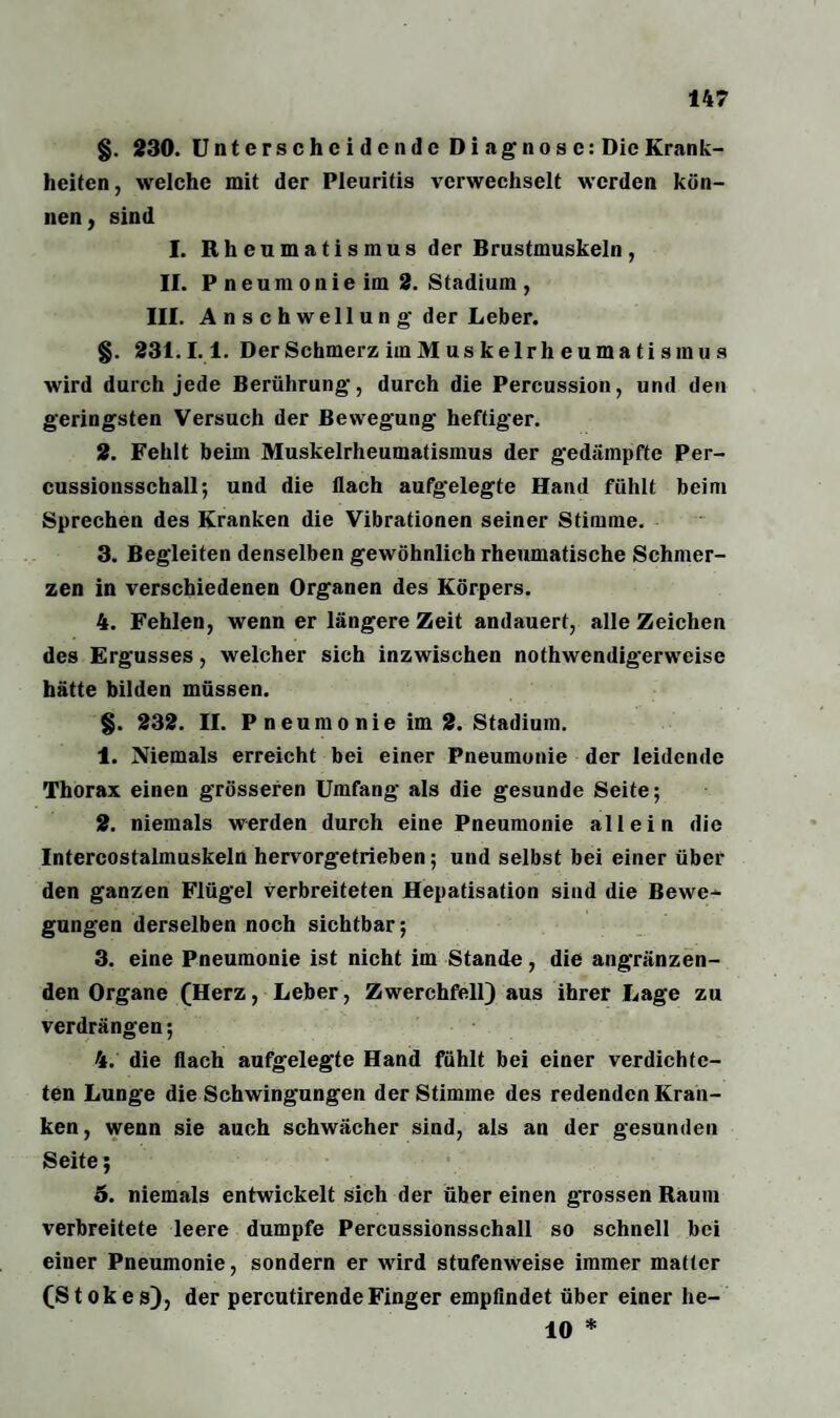 §. 230. Unterscheidende Diagnose: Die Krank¬ heiten, welche mit der Pleuritis verwechselt werden kön¬ nen , sind I. Rheumatismus der Brustmuskeln , II. Pneumonieim 2. Stadium , III. Anschwellung der Leber. §. 231.1.1. Der Schmerz iin M us kelrh eum a ti smu s wird durch jede Berührung, durch die Percussion, und den geringsten Versuch der Bewegung heftiger. 2. Fehlt beim Muskelrheumatismus der gedämpfte Per- cussionsschall; und die flach aufgelegte Hand fühlt beim Sprechen des Kranken die Vibrationen seiner Stimme. 3. Begleiten denselben gewöhnlich rheumatische Schmer¬ zen in verschiedenen Organen des Körpers. 4. Fehlen, wenn er längere Zeit andauert, alle Zeichen des Ergusses, welcher sich inzwischen nothwendigerweise hätte bilden müssen. §. 232. II. P neumo nie im 2. Stadium. 1. Niemals erreicht bei einer Pneumonie der leidende Thorax einen grösseren Umfang als die gesunde Seite; 2. niemals werden durch eine Pneumonie allein die Intercostalmuskeln hervorgetrieben; und selbst bei einer über den ganzen Flügel verbreiteten Hepatisation sind die Bewe¬ gungen derselben noch sichtbar; 3. eine Pneumonie ist nicht im Stande, die angränzen- den Organe (Herz, Leber, Zwerchfell) aus ihrer Lage zu verdrängen; 4. die flach aufgelegte Hand fühlt bei einer verdichte¬ ten Lunge die Schwingungen der Stimme des redenden Kran¬ ken, wenn sie auch schwächer sind, als an der gesunden Seite; 5. niemals entwickelt sich der über einen grossen Raum verbreitete leere dumpfe Percussionsschall so schnell bei einer Pneumonie, sondern er wird stufenweise immer matter (Stokes), der percutirendeFinger empfindet über einer he- 10 *