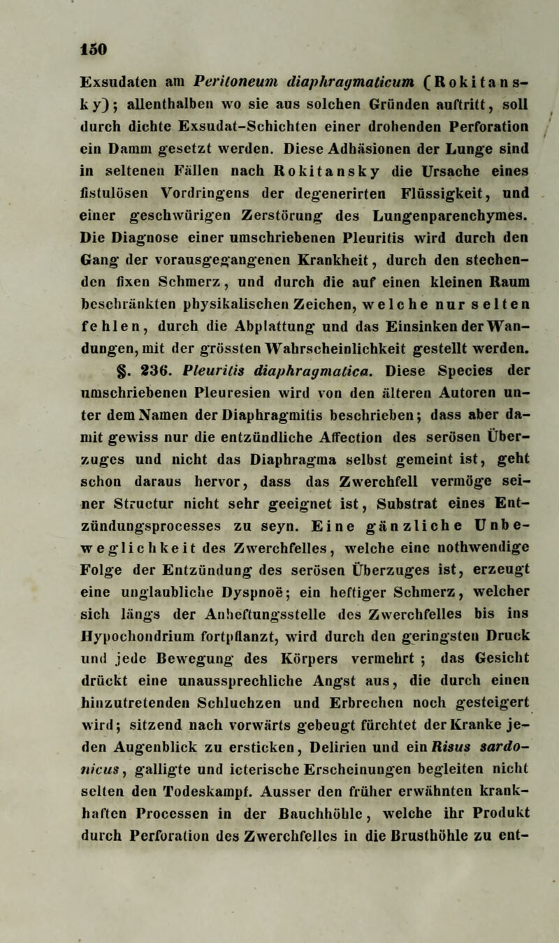 Exsudaten am Peritoneum diaphragmalicum (Rokitans¬ ky); allenthalben wo sie aus solchen Gründen auftritt, soll durch dichte Exsudat-Schichten einer drohenden Perforation ein Damm gesetzt werden. Diese Adhäsionen der Lunge sind in seltenen Fällen nach Rokitansky die Ursache eines fistulösen Vordringens der degenerirten Flüssigkeit, und einer geschwürigen Zerstörung des Lungenparenchymes. Die Diagnose einer umschriebenen Pleuritis wird durch den Gang der vorausgegangenen Krankheit, durch den stechen¬ den fixen Schmerz, und durch die auf einen kleinen Raum beschränkten physikalischen Zeichen, welche nur selten fehlen, durch die Abplattung und das Einsinken der Wan¬ dungen, mit der grössten Wahrscheinlichkeit gestellt werden. §. 236. Pleuritis diaphragmatica. Diese Species der umschriebenen Pleuresien wird von den älteren Autoren un¬ ter dem Namen der Diaphragmitis beschrieben; dass aber da¬ mit gewiss nur die entzündliche Affection des serösen Über¬ zuges und nicht das Diaphrag'ma selbst gemeint ist, geht schon daraus hervor, dass das Zwerchfell vermöge sei¬ ner Structur nicht sehr geeignet ist, Substrat eines Ent- zündungsprocesses zu seyn. Eine gänzliche Unbe¬ weglichkeit des Zwerchfelles, welche eine nothwendige Folge der Entzündung des serösen Überzuges ist, erzeugt eine unglaubliche Dyspnoe; ein heftiger Schmerz, welcher sich längs der Anheftungsstelle des Zwerchfelles bis ins Hypochondrium fortpflanzt, wird durch den geringsten Druck und jede Bewegung des Körpers vermehrt ; das Gesicht drückt eine unaussprechliche Angst aus, die durch einen hinzutretenden Schluchzen und Erbrechen noch gesteigert wird; sitzend nach vorwärts gebeugt fürchtet der Kranke je¬ den Augenblick zu ersticken, Delirien und ein Risus sardo- nicus, galligte und icterische Erscheinungen begleiten nicht selten den Todeskampf. Ausser den früher erwähnten krank¬ haften Processen in der Bauchhöhle, welche ihr Produkt durch Perforation des Zwerchfelles in die Brusthöhle zu ent-