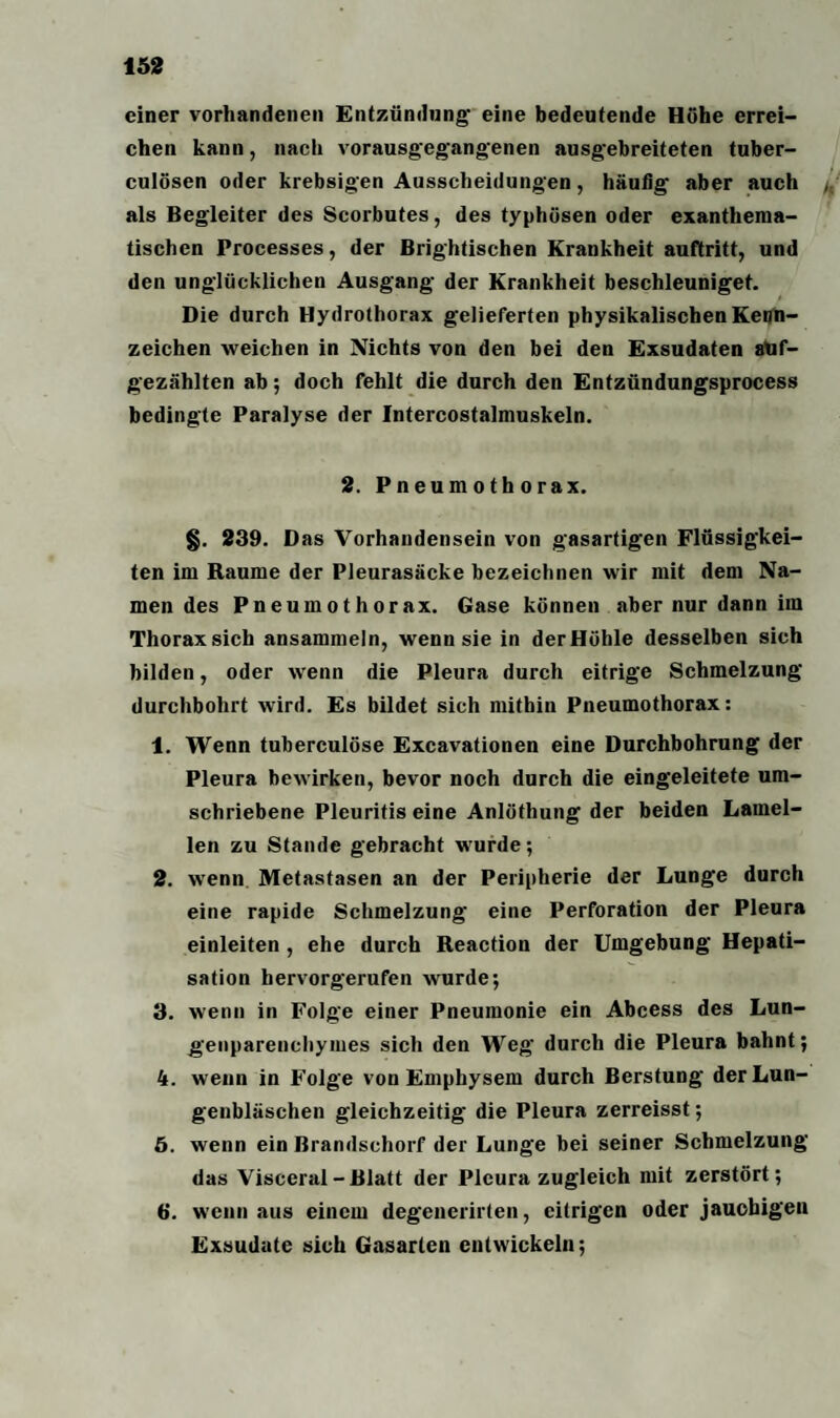 einer vorhandenen Entzündung' eine bedeutende Höhe errei¬ chen kann, nach vorausgegangenen ausg'ebreiteten tuber- culösen oder krebsigen Ausscheidungen, häufig' aber auch /, als Begleiter des Scorbutes, des typhösen oder exanthema- tischen Processes, der Brightischen Krankheit auftritt, und den unglücklichen Ausgang der Krankheit beschleuniget. Die durch Hydrothorax gelieferten physikalischen Kenn¬ zeichen weichen in Nichts von den bei den Exsudaten aüf- gezählten ab; doch fehlt die durch den Entzündungsprocess bedingte Paralyse der Intercostalmuskeln. 2. Pneumothorax. §. 239. Das Vorhandensein von gasartigen Flüssigkei¬ ten im Raume der Pleurasäcke bezeichnen wir mit dem Na¬ men des Pneumothorax. Gase können aber nur dann im Thoraxsich ansammeln, wenn sie in derHöhle desselben sich bilden, oder wenn die Pleura durch eitrige Schmelzung durchbohrt wird. Es bildet sich mithin Pneumothorax: 1. Wenn tuberculöse Excavationen eine Durchbohrung der Pleura bewirken, bevor noch durch die eingeleitete um¬ schriebene Pleuritis eine Anlöthung der beiden Lamel¬ len zu Stande gebracht wurde; 2. wenn Metastasen an der Peripherie der Lunge durch eine rapide Schmelzung eine Perforation der Pleura einleiten , ehe durch Reaction der Umgebung Hepati¬ sation hervorgerufen wurde; 3. wenn in Folge einer Pneumonie ein Abcess des Lun¬ genparenchymes sich den Weg durch die Pleura bahnt; 4. wenn in Folge von Emphysem durch Berstung der Lun¬ genbläschen gleichzeitig die Pleura zerreisst; 5. wenn ein Brandschorf der Lunge bei seiner Schmelzung das Visceral-Blatt der Pleura zugleich mit zerstört; 6. wenn aus einem degenerirten, eitrigen oder jauchigen Exsudate sich Gasarien entwickeln;