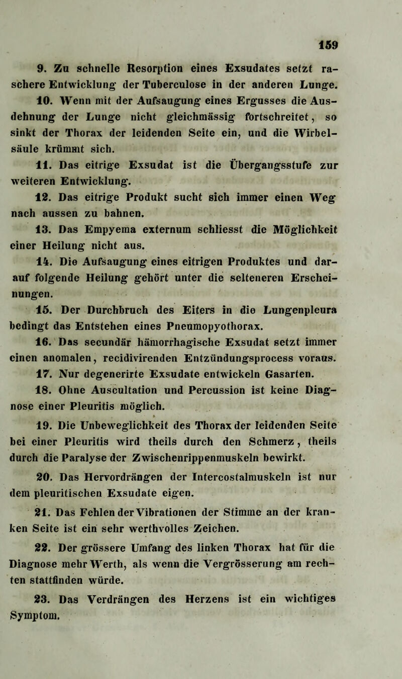 9. Zu schnelle Resorption eines Exsudates setzt ra¬ schere Entwicklung der Tuberculose in der anderen Lunge. 10. Wenn mit der Aufsaugung eines Ergusses die Aus¬ dehnung der Lunge nicht gleichmässig fortschreitet, so sinkt der Thorax der leidenden Seite ein, und die Wirbel¬ säule krümmt sich. 11. Das eitrige Exsudat ist die Übergangsstufe zur weiteren Entwicklung. 12. Das eitrige Produkt sucht sich immer einen Weg nach aussen zu bahnen. 13. Das Empyema externum schliesst die Möglichkeit einer Heilung nicht aus. 14. Die Aufsaugung eines eitrigen Produktes und dar¬ auf folgende Heilung gehört unter die selteneren Erschei¬ nungen. 15. Der Durchbruch des Eiters in die Lungenpleura bedingt das Entstehen eines Pneumopyothorax. 16. Das secundär hämorrhagische Exsudat setzt immer einen anomalen, recidivirenden Entzündungsprocess voraus. 17. Nur degcnerirte Exsudate entwickeln Gasarten. 18. Ohne Auscultation und Percussion ist keine Diag¬ nose einer Pleuritis möglich. H . * 19. Die Unbeweglichkeit des Thorax der leidenden Seite bei einer Pleuritis wird theils durch den Schmerz , theils durch die Paralyse der Zwischenrippenmuskeln bewirkt. 20. Das Hervordrängen der Intercostalmuskeln ist nur dem pleuritischen Exsudate eigen. 21. Das Fehlen der Vibrationen der Stimme an der kran¬ ken Seite ist ein sehr werthvolles Zeichen. 22. Der grössere Umfang des linken Thorax hat für die Diagnose mehr Werth, als wenn die Vergrösserung am rech¬ ten stattfinden würde. 23. Das Verdrängen des Herzens ist ein wichtiges Symptom.