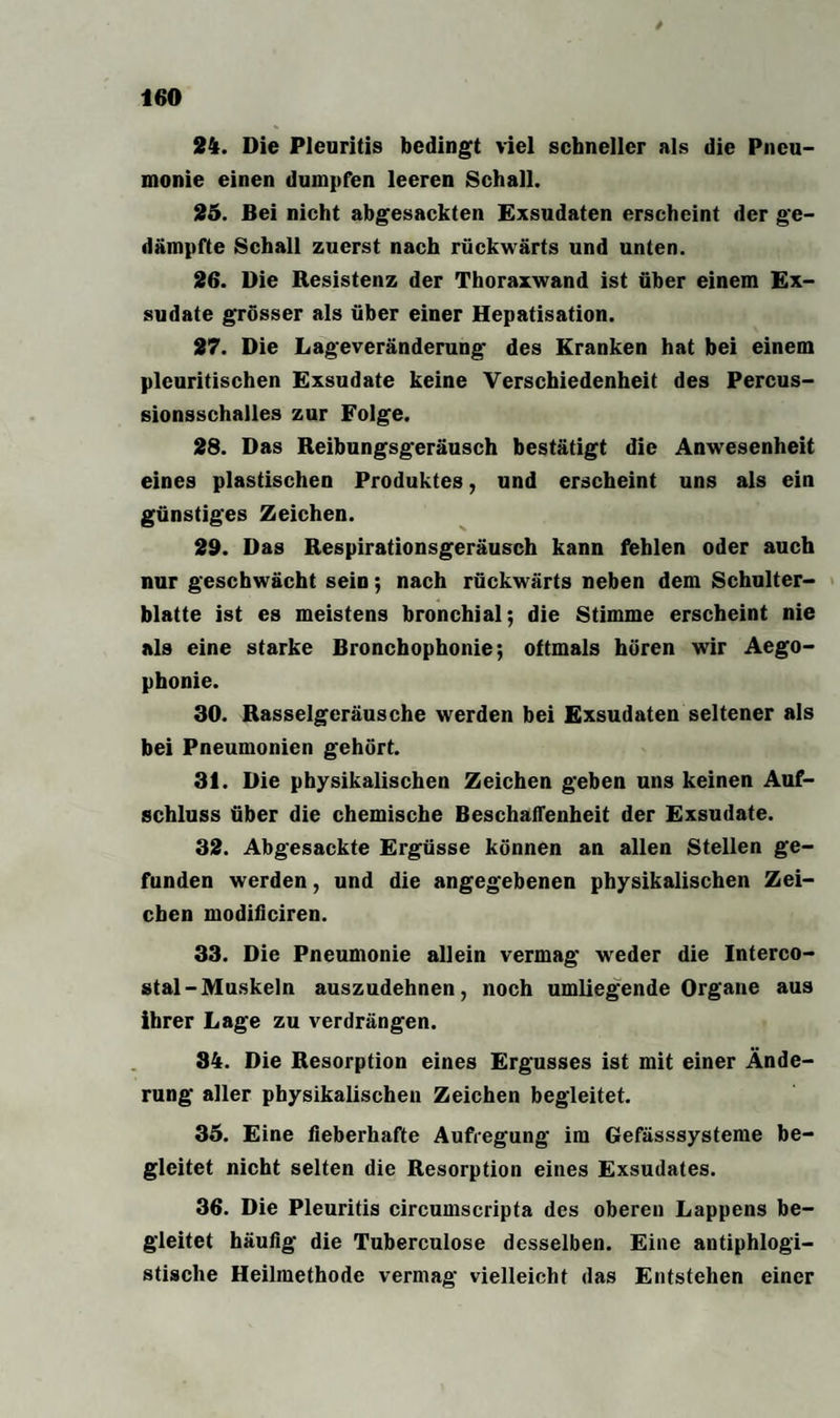 24. Die Pleuritis bedingt viel schneller als die Pneu¬ monie einen dumpfen leeren Schall. 25. Bei nicht abgesackten Exsudaten erscheint der ge¬ dämpfte Schall zuerst nach rückwärts und unten. 26. Die Resistenz der Thoraxwand ist über einem Ex¬ sudate grösser als über einer Hepatisation. 27. Die Lageveränderung des Kranken hat bei einem pleuritischen Exsudate keine Verschiedenheit des Percus¬ sionsschalles zur Folge. 28. Das Reibungsgeräusch bestätigt die Anwesenheit eines plastischen Produktes, und erscheint uns als ein günstiges Zeichen. 29. Das Respirationsgeräusch kann fehlen oder auch nur geschwächt sein; nach rückwärts neben dem Schulter¬ blatte ist es meistens bronchial; die Stimme erscheint nie als eine starke Bronchophonie; oftmals hören wir Aego- phonie. 30. Rasselgeräusche werden bei Exsudaten seltener als bei Pneumonien gehört. 31. Die physikalischen Zeichen geben uns keinen Auf¬ schluss über die chemische Beschaffenheit der Exsudate. 32. Abgesackte Ergüsse können an allen Stellen ge¬ funden werden, und die angegebenen physikalischen Zei¬ chen modificiren. 33. Die Pneumonie allein vermag weder die Interco- stal-Muskeln auszudehnen, noch umliegende Organe aus ihrer Lage zu verdrängen. 34. Die Resorption eines Ergusses ist mit einer Ände¬ rung aller physikalischen Zeichen begleitet. 35. Eine fieberhafte Aufregung im Gefässsysteme be¬ gleitet nicht selten die Resorption eines Exsudates. 36. Die Pleuritis circumscripta des oberen Lappens be¬ gleitet häufig die Tuberculose desselben. Eine antiphlogi¬ stische Heilmethode vermag vielleicht das Entstehen einer