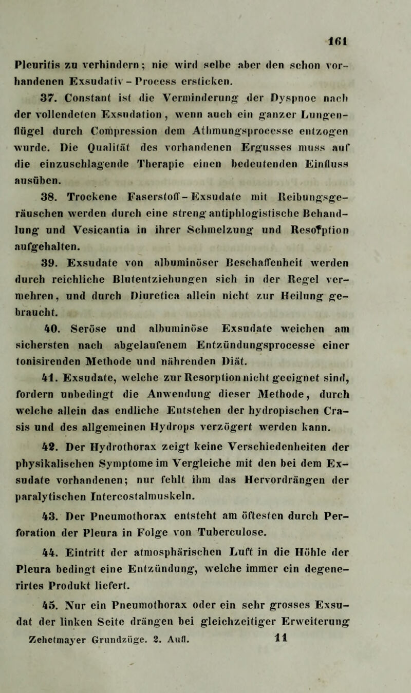 Pleuritis zu verhindern; nie wird selbe aber den schon vor¬ handenen Exsudativ - Process ersticken. 37. Constant ist die Verminderung der Dyspnoe nach der vollendeten Exsudation , wenn auch ein ganzer Lungen¬ flügel durch Compression dein Athmungsprocesse entzogen wurde. Die Qualität des vorhandenen Ergusses muss auf die einzuschlagende Therapie einen bedeutenden Einfluss ausüben. 38. Trockene Faserstoff-Exsudate mit Reibungsge- räuschen werden durch eine streng antiphlogistische Behand¬ lung- und Vesicantia in ihrer Schmelzung und Resorption aufgehalten. 39. Exsudate von albuminöser Beschaffenheit werden durch reichliche Blutentziehungen sich in der Regel ver¬ mehren, und durch Diuretica allein nicht zur Heilung ge¬ braucht. 40. Seröse und albuminöse Exsudate weichen am sichersten nach abgelaufenem Entzündungsprocesse einer tonisirenden Methode und nährenden Diät. 41. Exsudate, welche zur Resorption nicht geeignet sind, fordern unbedingt die Anwendung dieser Methode, durch welche allein das endliche Entstehen der hydropischen Cra- sis und des allgemeinen Hydrops verzögert werden kann. 42. Der Hydrothorax zeigt keine Verschiedenheiten der physikalischen Symptome im Vergleiche mit den bei dem Ex¬ sudate vorhandenen; nur fehlt ihm das Hervordrängen der paralytischen Intercostalmuskeln. 43. Der Pneumothorax entsteht am öftesten durch Per¬ foration der Pleura in Folge von Tuberculose. 44. Eintritt der atmosphärischen Luft in die Höhle der Pleura bedingt eine Entzündung-, welche immer ein degene- rirtes Produkt liefert. 45. Nur ein Pneumothorax oder ein sehr grosses Exsu¬ dat der linken Seite drängen bei gleichzeitiger Erweiterung Zehetma3'er Grundzüge. 2. Aufl. 11