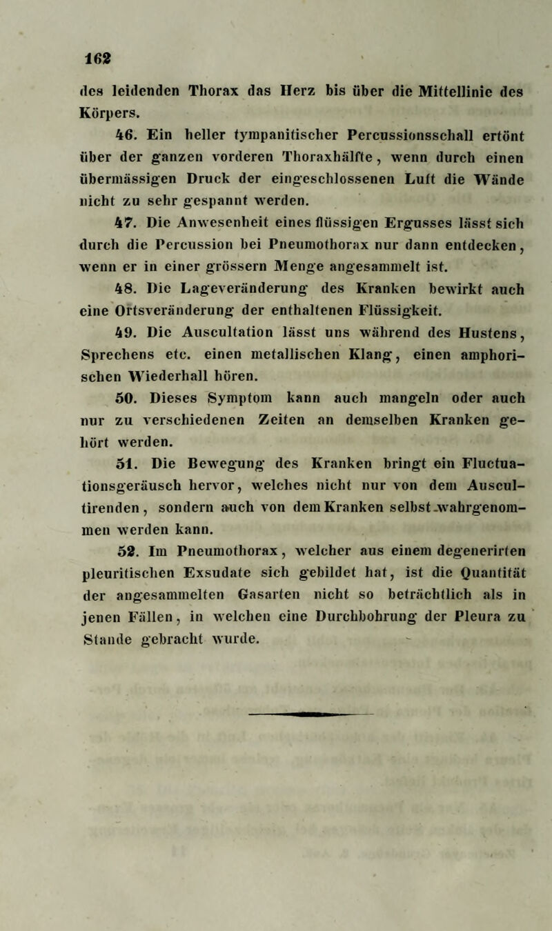 des leidenden Thorax das Herz bis über die Mittellinie des Körpers. 46. Ein heller tympanitischer Percussionssehall ertönt über der ganzen vorderen Thoraxhälfte, wenn durch einen übermässigen Druck der eingeschlossenen Luft die Wände nicht zu sehr gespannt werden. 47. Die Anwesenheit eines flüssigen Ergusses lässt sich durch die Percussion bei Pneumothorax nur dann entdecken, wenn er in einer grossem Menge angesammelt ist. 48. Die Lageveränderung des Kranken bewirkt auch eine Ortsveränderung der enthaltenen Flüssigkeit. 49. Die Auscultation lässt uns während des Hustens, Sprechens etc. einen metallischen Klang, einen amphori¬ schen Wiederhall hören. 50. Dieses Symptom kann auch mangeln oder auch nur zu verschiedenen Zeiten an demselben Kranken ge¬ hört werden. 51. Die Bewegung des Kranken bringt ein Fluctua- tionsgeräusch hervor, welches nicht nur von dem Auscul- tirenden, sondern auch von dem Kranken selbst .wahrgenom¬ men werden kann. 52. Im Pneumothorax, welcher aus einem degenerirten pleuritisclien Exsudate sich gebildet hat, ist die Quantität der angesammelten Gasarten nicht so beträchtlich als in jenen Fällen, in welchen eine Durchbohrung der Pleura zu Stande gebracht wurde.