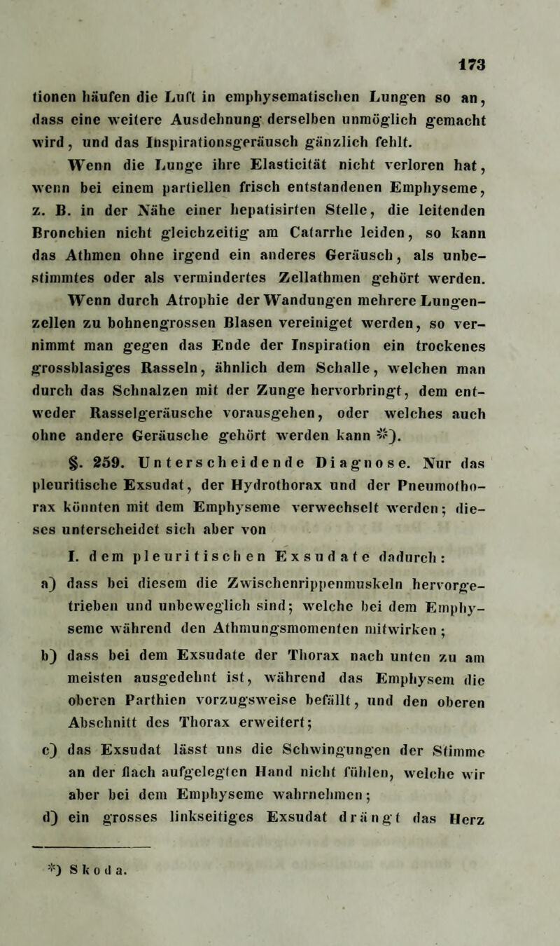 tioncn häufen die Luft in emphysematischen Lungen so an, dass eine weitere Ausdehnung- derselben unmöglich gemacht wird, und das Ihspirationsgeräusch gänzlich fehlt. Wenn die Lunge ihre Elasticität nicht verloren hat, wenn bei einem partiellen frisch entstandenen Emphyseme, z. B. in der Nähe einer hepatisirten Stelle, die leitenden Bronchien nicht gleichzeitig am Catarrhe leiden, so kann das Athmen ohne irgend ein anderes Geräusch, als unbe¬ stimmtes oder als vermindertes Zellathmen gehört werden. Wenn durch Atrophie der Wandungen mehrere Lungen¬ zellen zu bohnengrossen Blasen vereiniget werden, so ver¬ nimmt man gegen das Ende der Inspiration ein trockenes grossblasiges Rasseln, ähnlich dem Schalle, welchen man durch das Schnalzen mit der Zunge hervorbringt, dem ent¬ weder Rasselgeräusche vorausgehen, oder welches auch ohne andere Geräusche gehört werden kann #). §. 259. Unterscheidende Diagnose. Nur das plcuritische Exsudat, der Hydrothorax und der Pneumotho¬ rax könnten mit dem Emphyseme verwechselt werden; die¬ ses unterscheidet sich aber von I. dem pl e ur i t i s c h e n Exsudate dadurch: a) dass bei diesem die Zwischenrippenmuskeln hervorge¬ trieben und unbeweglich sind; welche bei dem Emphy¬ seme während den Athmungsmomenten mifwirken ; b) dass bei dem Exsudate der Thorax nach unten zu am meisten ausgedehnt ist, während das Emphysem die oberen Parthien vorzugsweise befällt, und den oberen Abschnitt des Thorax erweitert; c) das Exsudat lässt uns die Schwingungen der Stimme an der flach aufgelegten Hand nicht fühlen, welche wir aber bei dem Emphyseme wahrnehmen; d) ein grosses linkseitiges Exsudat drängt das Herz *) S k o d a.