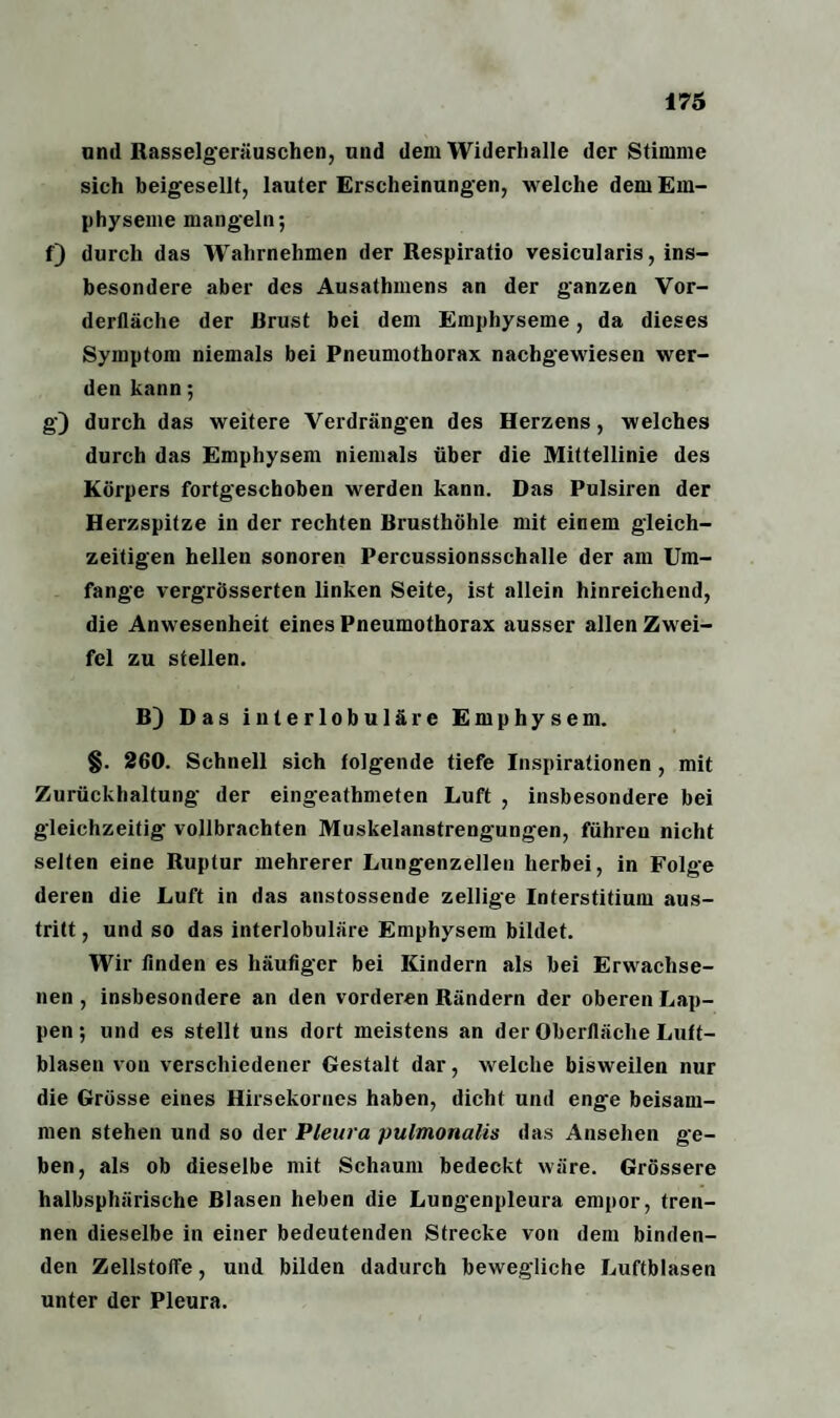 und Rasselgeräuschen, und dem Widerhalle der Stimme sich beigesellt, lauter Erscheinungen, welche dem Em¬ physeme mangeln; f) durch das Wrahrnehmen der Respiratio vesicularis, ins¬ besondere aber des Ausathmens an der ganzen Vor- derlläche der Rrust bei dem Emphyseme, da dieses Symptom niemals bei Pneumothorax nachgewiesen wer¬ den kann; g) durch das weitere Verdrängen des Herzens, welches durch das Emphysem niemals über die Mittellinie des Körpers fortgeschoben werden kann. Das Pulsiren der Herzspitze in der rechten Brusthöhle mit einem gleich¬ zeitigen hellen sonoren Percussionsschalle der am Um¬ fange vergrösserten linken Seite, ist allein hinreichend, die Anwesenheit eines Pneumothorax ausser allen Zwei¬ fel zu stellen. B) Das interlobuläre Emphysem. §. 260. Schnell sich folgende tiefe Inspirationen , mit Zurückhaltung der eingeathmeten Luft , insbesondere bei gleichzeitig vollbrachten Muskelanstrengungen, führen nicht selten eine Ruptur mehrerer Lungenzellen herbei, in Folge deren die Luft in das anstossende zellige Interstitium aus- tritt, und so das interlobuläre Emphysem bildet. Wir finden es häufiger bei Kindern als bei Erwachse¬ nen , insbesondere an den vorderen Rändern der oberen Lap¬ pen; und es stellt uns dort meistens an der Oberfläche Luft¬ blasen von verschiedener Gestalt dar, welche bisweilen nur die Grösse eines Hirsekornes haben, dicht und enge beisam¬ men stehen und so der Pleura pulmonalis das Ansehen ge¬ ben, als ob dieselbe mit Schaum bedeckt wäre. Grössere halbsphärische Blasen heben die Lungenpleura empor, tren¬ nen dieselbe in einer bedeutenden Strecke von dem binden¬ den Zellstoffe, und bilden dadurch bewegliche Luftblasen unter der Pleura.