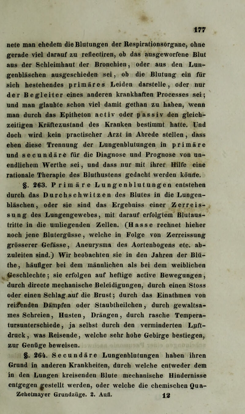 nete man ehedem die Blutungen der Respirationsorgane, ohne gerade viel darauf zu rellectiren, ob das ausgeworfene Blut aus der Schleimhaut der Bronchien, oder aus den Lun¬ genbläschen ausgeschieden sei, ob die Blutung ein für sich hestehendes primäres Leiden darstelle, oder nur der Begleiter eines anderen krankhaften Processes sei; und man glaubte schon viel damit gethan zu haben, wenn man durch das Epitheton activ oder passiv den gleich¬ zeitigen Kräftezustand des Kranken bestimmt hatte. Und doch wird kein practischer Arzt in Abrede stellen, dass eben diese Trennung der Lungenblutungen in primäre und secundäre für die Diagnose und Prognose von un¬ endlichem Werthe sei, und dass nur mit ihrer Hilfe eine rationale Therapie des Bluthustens gedacht werden könne. §. 263. Primäre Lungenblutungen entstehen durch das Durchschwitzen des Blutes in die Lungen¬ bläschen, oder sie sind das Ergebniss einer Zerreis- sung des Lungengewebes, mit darauf erfolgtem Blutaus¬ tritte in die umliegenden Zellen. (Hasse rechnet hieher noch jene Blutergüsse, welche in Folge von Zerreissung grösserer Gefässe, Aneurysma des Aortenbogens etc. ab¬ zuleiten sind.) Wir beobachten sie in den Jahren der Blü- the, häufiger bei dem männlichen als bei dem weiblichen Geschlechte; sie erfolgen auf heftige active Bewegungen, durch directe mechanische Beleidigungen, durch einen Stoss oder einen Schlag auf die Brust; durch das Einathmen von reifenden Dämpfen oder Staubtheilchen, durch gewaltsa¬ mes Schreien, Husten, Drängen, durch rasche Tempera¬ tursunterschiede, ja selbst durch den verminderten Luft¬ druck, was Reisende, welche sehr hohe Gebirge bestiegen, zur Genüge beweisen. §. 264. Secundäre Lungenblutungen haben ihren Grund in anderen Krankheiten, durch welche entweder dem in den Lungen kreisenden Blute mechanische Hindernisse entgegen gestellt werden, oder welche die chemischen Qu a- Zehetmayer Grundzüge. 2. Aull. 12