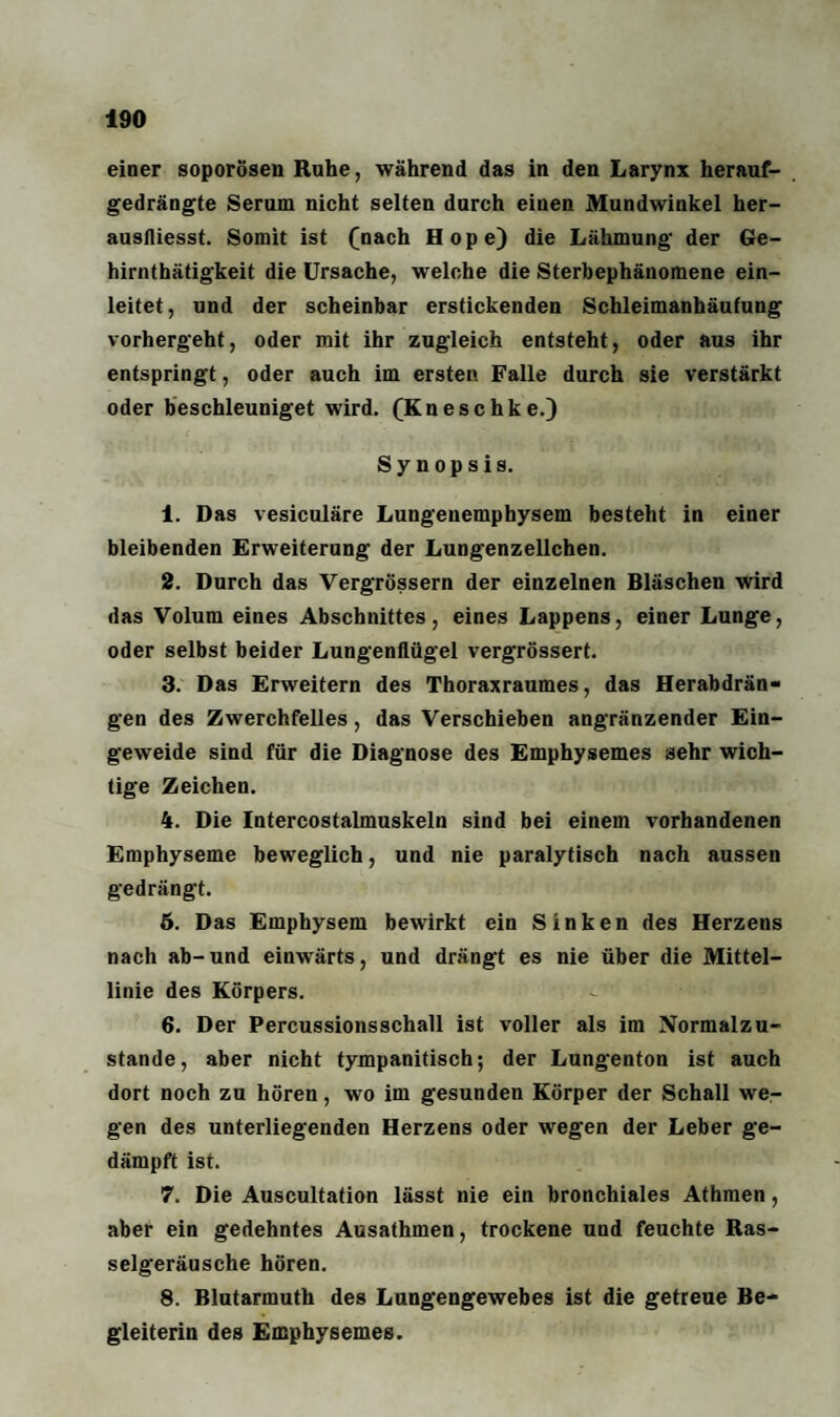 einer soporösen Ruhe, während das in den Larynx herauf¬ gedrängte Serum nicht selten durch einen Mundwinkel her- ausfliesst. Somit ist (nach Hope) die Lähmung der Ge- hirnthätigkeit die Ursache, welche die Sterbephäuomene ein¬ leitet, und der scheinbar erstickenden Schleimanhäufung vorhergeht, oder mit ihr zugleich entsteht, oder aus ihr entspringt, oder auch im ersten Falle durch sie verstärkt oder beschleuniget wird. (Kneschke.) Synopsis. 1. Das vesiculäre Lungenemphysem besteht in einer bleibenden Erweiterung der Lungenzellchen. 2. Durch das Vergrößern der einzelnen Bläschen wird das Volum eines Abschnittes, eines Lappens, einer Lunge, oder selbst beider Lungenflügel vergrössert. 3. Das Erweitern des Thoraxraumes, das Herabdrän¬ gen des Zwerchfelles, das Verschieben angränzender Ein¬ geweide sind für die Diagnose des Emphysemes sehr wich¬ tige Zeichen. 4. Die Intercostalmuskeln sind bei einem vorhandenen Emphyseme beweglich, und nie paralytisch nach aussen gedrängt. 6. Das Emphysem bewirkt ein Sinken des Herzens nach ab-und einwärts, und drängt es nie über die Mittel¬ linie des Körpers. 6. Der Percussionsschall ist voller als im Normalzu¬ stände, aber nicht tympanitisch; der Lungenton ist auch dort noch zu hören, wo im gesunden Körper der Schall we¬ gen des unterliegenden Herzens oder wegen der Leber ge¬ dämpft ist. 7. Die Auscultation lässt nie ein bronchiales Athmen, aber ein gedehntes Ausathmen, trockene und feuchte Ras¬ selgeräusche hören. 8. Blutarmuth des Lungengewebes ist die getreue Be¬ gleiterin des Emphysemes.