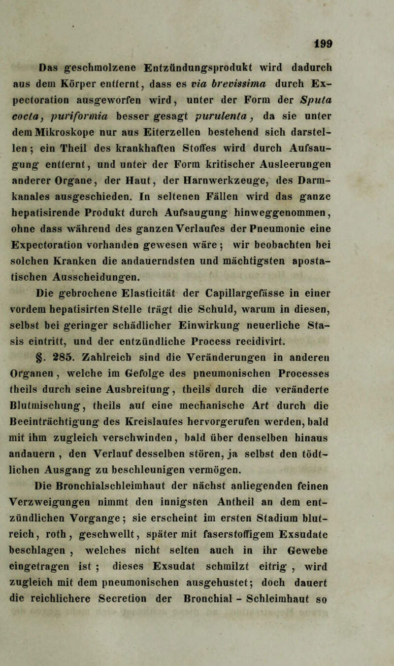 Das geschmolzene Entzündungsprodukt wird dadurch aus dem Körper entfernt, dass es via breoissima durch Ex- pecforation ausgeworfen wird, unter der Form der Sputa cocta, puriformia besser gesagt purulenta, da sie unter dem Mikroskope nur aus Eiterzellen bestehend sich darstel¬ len ; ein Theil des krankhaften Stoffes wird durch Aufsau¬ gung entfernt, und unter der Form kritischer Ausleerungen anderer Organe, der Haut, der Harnwerkzeuge, des Darm¬ kanales ausgeschieden. In seltenen Fällen wird das ganze hepatisirende Produkt durch Aufsaugung hinweggenommen, ohne dass während des ganzen Verlaufes der Pneumonie eine Expectoration vorhanden gewesen wäre; wir beobachten bei solchen Kranken die andauerndsten und mächtigsten aposta- tischen Ausscheidungen. Die gebrochene Elasticität der Capillargefässe in einer vordem hepatisirten Stelle trägt die Schuld, warum in diesen, selbst bei geringer schädlicher Einwirkung neuerliche Sta- sis eintritt, und der entzündliche Process recidivirt. §. 285. Zahlreich sind die Veränderungen in anderen Organen , welche im Gefolge des pneumonischen Processes theils durch seine Ausbreitung, theils durch die veränderte Blutmischung, theils auf eine mechanische Art durch die Beeinträchtigung des Kreislaufes hervorgerufen werden, bald mit ihm zugleich verschwinden, bald über denselben hinaus andauern , den Verlauf desselben stören, ja selbst den tödt— liehen Ausgang zu beschleunigen vermögen. Die Bronchialschleimhaut der nächst anliegenden feinen Verzweigungen nimmt den innigsten Antheil an dem ent¬ zündlichen Vorgänge; sie erscheint im ersten Stadium blut¬ reich, roth, geschwellt, später mit faserstoffigem Exsudate beschlagen , welches nicht selten auch in ihr Gewebe eingetragen ist ; dieses Exsudat schmilzt eitrig , wird zugleich mit dem pneumonischen ausgehustet; doch dauert die reichlichere Secretion der Bronchial - Schleimhaut so